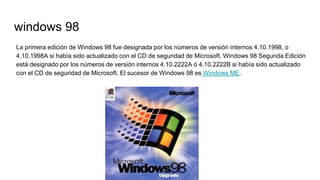 windows 98
La primera edición de Windows 98 fue designada por los números de versión internos 4.10.1998, o
4.10.1998A si había sido actualizado con el CD de seguridad de Microsoft. Windows 98 Segunda Edición
está designado por los números de versión internos 4.10.2222A ó 4.10.2222B si había sido actualizado
con el CD de seguridad de Microsoft. El sucesor de Windows 98 es Windows ME.
 