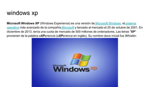 windows xp
Microsoft Windows XP (Windows Experience) es una versión de Microsoft Windows, el sistema
operativo más avanzado de la compañía Microsoft y lanzado al mercado el 25 de octubre de 2001. En
diciembre de 2013, tenía una cuota de mercado de 500 millones de ordenadores. Las letras "XP"
provienen de la palabra eXPeriencia (eXPerience en inglés). Su nombre clave inicial fue Whistler.
 