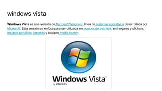windows vista
Windows Vista es una versión de Microsoft Windows, línea de sistemas operativos desarrollada por
Microsoft. Esta versión se enfoca para ser utilizada en equipos de escritorio en hogares y oficinas,
equipos portátiles, tabletas y equipos media center.
 