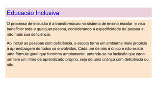 Educacão Inclusiva
O processo de inclusão é a transformacao no sistema de ensino escolar e visa
beneficiar toda e qualquer pessoa, considerando a especificidade da`pessoa e
não mais sua deficiência.
Ao incluir as pessoas com deficiência, a escola torna um ambiente mais propício
à aprendizagem de todos os envolvidos. Cada um de nós é único e não existe
uma fórmula geral que funcione amplamente. entende-se na inclusão que cada
um tem um ritmo de aprendizado próprio, seja de uma criança com deficiência ou
não.
 