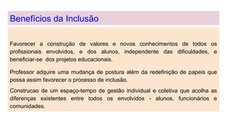 Benefícios da Inclusão
Favorecer a construção de valores e novos conhecimentos de todos os
profissionais envolvidos, e dos alunos, independente das dificuldades, e
beneficiar-se dos projetos educacionais.
Professor adquire uma mudança de postura além da redefinição de papeis que
possa assim favorecer o processo de inclusão.
Construcao de um espaço-tempo de gestão individual e coletiva que acolha as
diferenças existentes entre todos os envolvidos - alunos, funcionários e
comunidades.
 