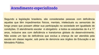 Atendimento especializado
Segundo a legislação brasileira, são consideradas pessoas com deficiência
aquelas que têm impedimentos físicos, mentais, intelectuais ou sensoriais de
longo prazo que possam afetar sua participação na sociedade em igualdade de
condições. O atendimento escolar é obrigatório a todos os estudantes de 4 a 17
anos, inclusive aos com deficiência e transtornos globais do desenvolvimento.
Não existe um tipo de deficiência que exclua a criança de ser atendida pela
escola em classe regular, sob pena de denúncia aos órgãos da Educação e ao
Ministério Público.
 