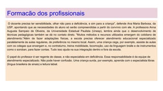 Formacão dos profissionais
O docente precisa ter sensibilidade, olhar não para a deficiência, e sim para a criança", defende Ana Maria Barbosa, da
USP, apontando que as necessidades do aluno só serão compreendidas a partir do convívio com ele. A professora Anna
Augusta Sampaio de Oliveira, da Universidade Estadual Paulista (Unesp), lembra ainda que o desenvolvimento de
técnicas pedagógicas também se dá no contato direto. "Muitos métodos e recursos utilizados emergem do cotidiano de
atendimento."Além de fazer adaptações físicas, a escola precisa oferecer atendimento educacional especializado
paralelamente às aulas regulares, de preferência no mesmo local. Assim, uma criança cega, por exemplo, assiste às aulas
com os colegas que enxergam e, no contraturno, treina mobilidade, locomoção, uso da linguagem braile e de instrumentos
como o soroban, para fazer contas. Tudo isso ajuda na sua integração dentro e fora da escola.
O papel do professor é ser regente de classe, e não especialista em deficiência. Essa responsabilidade é da equipe de
atendimento especializado. Não pode haver confusão. Uma criança surda, por exemplo, aprende com o especialista libras
(língua brasileira de sinais) e leitura labial.
 