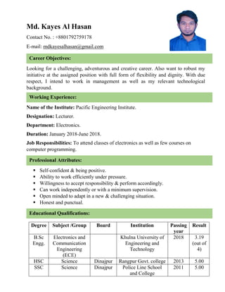 Md. Kayes Al Hasan
Contact No. : +8801792759178
E-mail: mdkayesalhasan@gmail.com
Looking for a challenging, adventurous and creative career. Also want to robust my
initiative at the assigned position with full form of flexibility and dignity. With due
respect, I intend to work in management as well as my relevant technological
background.
Name of the Institute: Pacific Engineering Institute.
Designation: Lecturer.
Department: Electronics.
Duration: January 2018-June 2018.
Job Responsibilities: To attend classes of electronics as well as few courses on
computer programming.
 Self-confident & being positive.
 Ability to work efficiently under pressure.
 Willingness to accept responsibility & perform accordingly.
 Can work independently or with a minimum supervision.
 Open minded to adapt in a new & challenging situation.
 Honest and punctual.
Degree Subject /Group Board Institution Passing
year
Result
B.Sc
Engg.
Electronics and
Communication
Engineering
(ECE)
Khulna University of
Engineering and
Technology
2018 3.19
(out of
4)
HSC Science Dinajpur Rangpur Govt. college 2013 5.00
SSC Science Dinajpur Police Line School
and College
2011 5.00
Career Objectives:
Working Experience:
Professional Attributes:
Educational Qualifications:
 