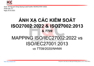 https://hqc-company.com Chuyên tư vấn, đào tạo, đánh giá Hệ thống Quản lý ATTT (ISO27001)
Soạn: Mr.Nguyen Dang Quang (Lead Auditor ISO/IEC27001:2022)
Phiên bản: 01
Ngày 25.03.2023
ÁNH XẠ CÁC KIỂM SOÁT
ISO27002:2022 & ISO27002:2013
& TT09
MAPPING ISO/IEC27002:2022 vs
ISO/IEC27001:2013
vs TT09/2020/NHNN
 