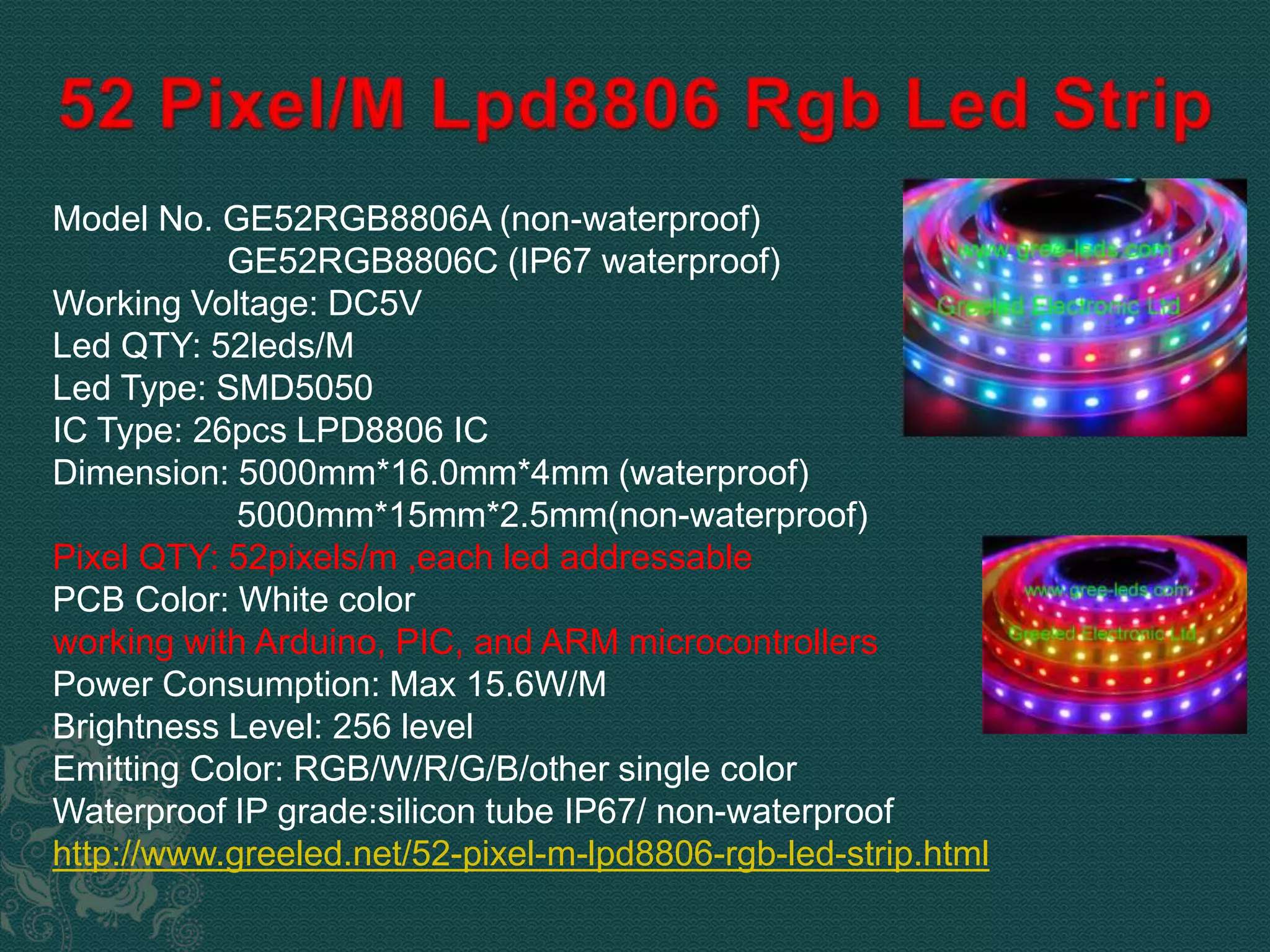Model No. GE52RGB8806A (non-waterproof) 
GE52RGB8806C (IP67 waterproof) 
Working Voltage: DC5V 
Led QTY: 52leds/M 
Led Type: SMD5050 
IC Type: 26pcs LPD8806 IC 
Dimension: 5000mm*16.0mm*4mm (waterproof) 
5000mm*15mm*2.5mm(non-waterproof) 
Pixel QTY: 52pixels/m ,each led addressable 
PCB Color: White color 
working with Arduino, PIC, and ARM microcontrollers 
Power Consumption: Max 15.6W/M 
Brightness Level: 256 level 
Emitting Color: RGB/W/R/G/B/other single color 
Waterproof IP grade:silicon tube IP67/ non-waterproof 
http://www.greeled.net/52-pixel-m-lpd8806-rgb-led-strip.html 
 