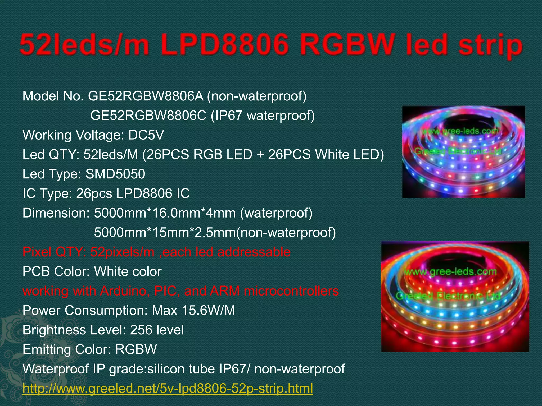 Model No. GE52RGBW8806A (non-waterproof) 
GE52RGBW8806C (IP67 waterproof) 
Working Voltage: DC5V 
Led QTY: 52leds/M (26PCS RGB LED + 26PCS White LED) 
Led Type: SMD5050 
IC Type: 26pcs LPD8806 IC 
Dimension: 5000mm*16.0mm*4mm (waterproof) 
5000mm*15mm*2.5mm(non-waterproof) 
Pixel QTY: 52pixels/m ,each led addressable 
PCB Color: White color 
working with Arduino, PIC, and ARM microcontrollers 
Power Consumption: Max 15.6W/M 
Brightness Level: 256 level 
Emitting Color: RGBW 
Waterproof IP grade:silicon tube IP67/ non-waterproof 
http://www.greeled.net/5v-lpd8806-52p-strip.html 
 