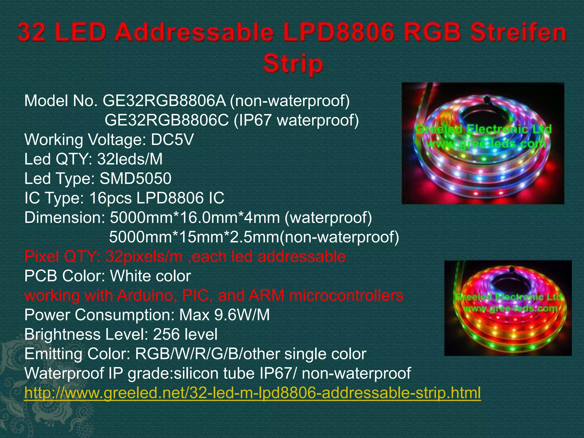 Model No. GE32RGB8806A (non-waterproof) 
GE32RGB8806C (IP67 waterproof) 
Working Voltage: DC5V 
Led QTY: 32leds/M 
Led Type: SMD5050 
IC Type: 16pcs LPD8806 IC 
Dimension: 5000mm*16.0mm*4mm (waterproof) 
5000mm*15mm*2.5mm(non-waterproof) 
Pixel QTY: 32pixels/m ,each led addressable 
PCB Color: White color 
working with Arduino, PIC, and ARM microcontrollers 
Power Consumption: Max 9.6W/M 
Brightness Level: 256 level 
Emitting Color: RGB/W/R/G/B/other single color 
Waterproof IP grade:silicon tube IP67/ non-waterproof 
http://www.greeled.net/32-led-m-lpd8806-addressable-strip.html 
 