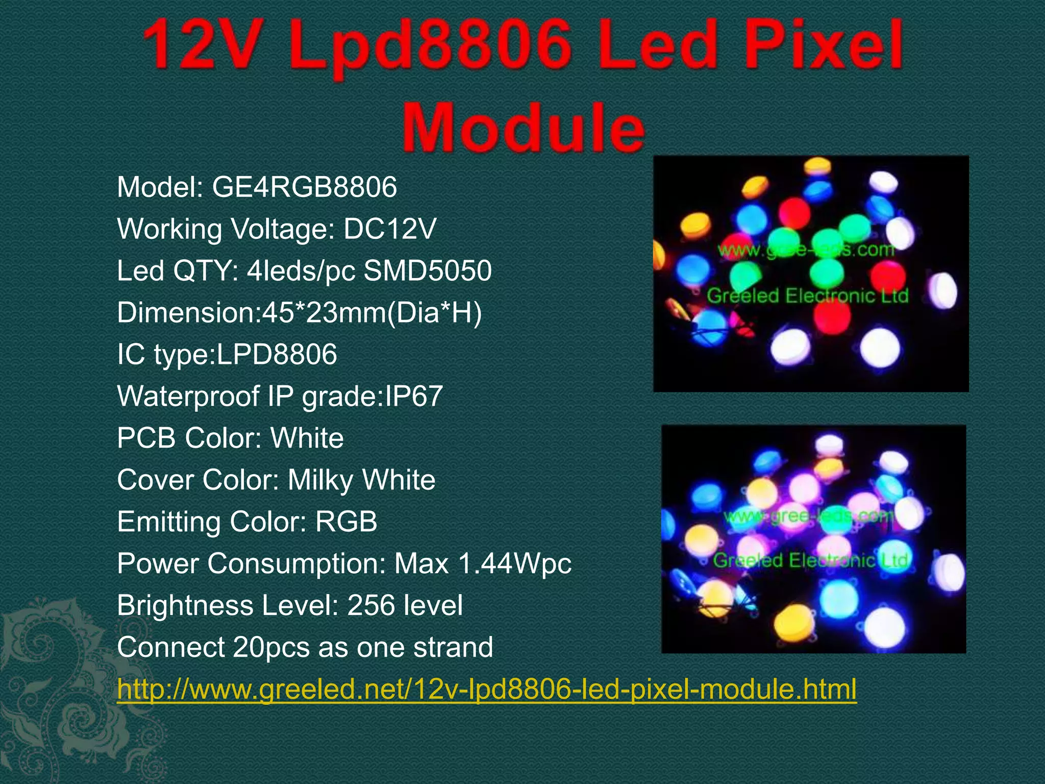 Model: GE4RGB8806 
Working Voltage: DC12V 
Led QTY: 4leds/pc SMD5050 
Dimension:45*23mm(Dia*H) 
IC type:LPD8806 
Waterproof IP grade:IP67 
PCB Color: White 
Cover Color: Milky White 
Emitting Color: RGB 
Power Consumption: Max 1.44Wpc 
Brightness Level: 256 level 
Connect 20pcs as one strand 
http://www.greeled.net/12v-lpd8806-led-pixel-module.html 
 