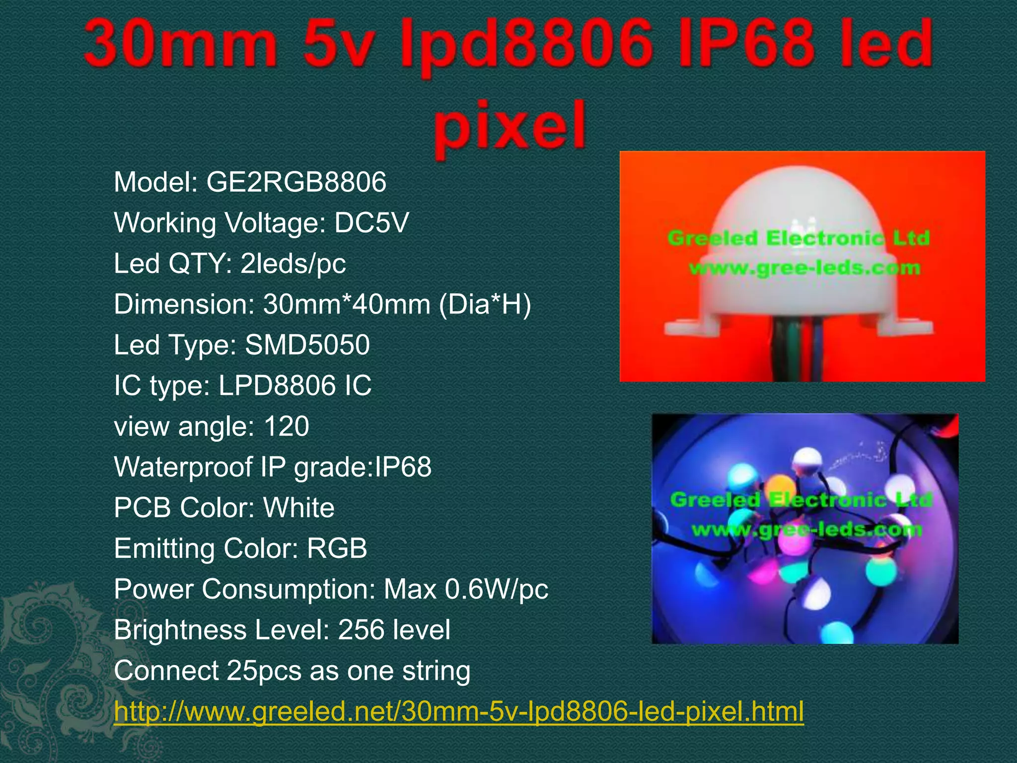 Model: GE2RGB8806 
Working Voltage: DC5V 
Led QTY: 2leds/pc 
Dimension: 30mm*40mm (Dia*H) 
Led Type: SMD5050 
IC type: LPD8806 IC 
view angle: 120 
Waterproof IP grade:IP68 
PCB Color: White 
Emitting Color: RGB 
Power Consumption: Max 0.6W/pc 
Brightness Level: 256 level 
Connect 25pcs as one string 
http://www.greeled.net/30mm-5v-lpd8806-led-pixel.html 
