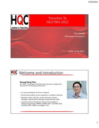 3/10/2023
1
Transition To
ISO27001:2022
Tien Duong
(Principal consultant)
HCM, 10.03.2023
Welcome and introduction
2
Duong Dung Tien
(B.S, PMP ®, Scrum Master, ISO27001:2013 Lead Auditor, ISO9001:2015
Lead Auditor, ITIL4 Managing Professional)
• 27+ years working for ICT firms in Vietnam
• Outsourcing, product, service operations in software industries
• Developer, Tester, Architect, Technical Director, Project
Manager, Program/Senior Manager, Quality Director, PMO
• University lecturer (freelance), trainer and consultant in
Software Engineering, PMBOK, ISO9001:2015, ISO27001:2013,
ISO22301:2019, CMMI, Scrum/Agile, ITIL4
HQC CO. Ltd
 