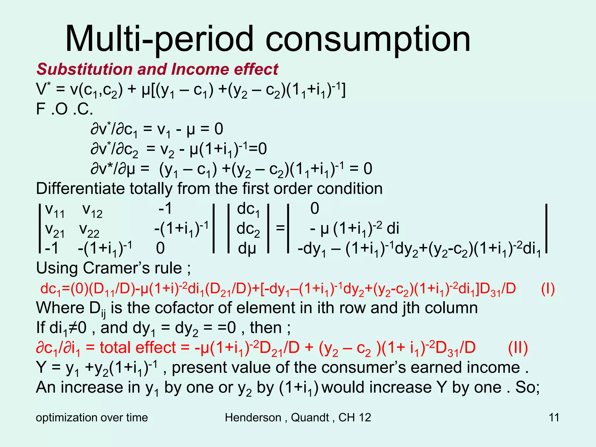 optimization over time Henderson , Quandt , CH 12 11
Multi-period consumption
Substitution and Income effect
V* = v(c1,c2) + µ[(y1 – c1) +(y2 – c2)(11+i1)-1]
F .O .C.
∂v*/∂c1 = v1 - µ = 0
∂v*/∂c2 = v2 - µ(1+i1)-1=0
∂v*/∂µ = (y1 – c1) +(y2 – c2)(11+i1)-1 = 0
Differentiate totally from the first order condition
v11 v12 -1 dc1 0
v21 v22 -(1+i1)-1 dc2 = - µ (1+i1)-2 di
-1 -(1+i1)-1 0 dµ -dy1 – (1+i1)-1dy2+(y2-c2)(1+i1)-2di1
Using Cramer’s rule ;
dc1=(0)(D11/D)-µ(1+i)-2di1(D21/D)+[-dy1–(1+i1)-1dy2+(y2-c2)(1+i1)-2di1]D31/D (I)
Where Dij is the cofactor of element in ith row and jth column
If di1≠0 , and dy1 = dy2 = =0 , then ;
∂c1/∂i1 = total effect = -µ(1+i1)-2D21/D + (y2 – c2 )(1+ i1)-2D31/D (II)
Y = y1 +y2(1+i1)-1 , present value of the consumer’s earned income .
An increase in y1 by one or y2 by (1+i1) would increase Y by one . So;
 
