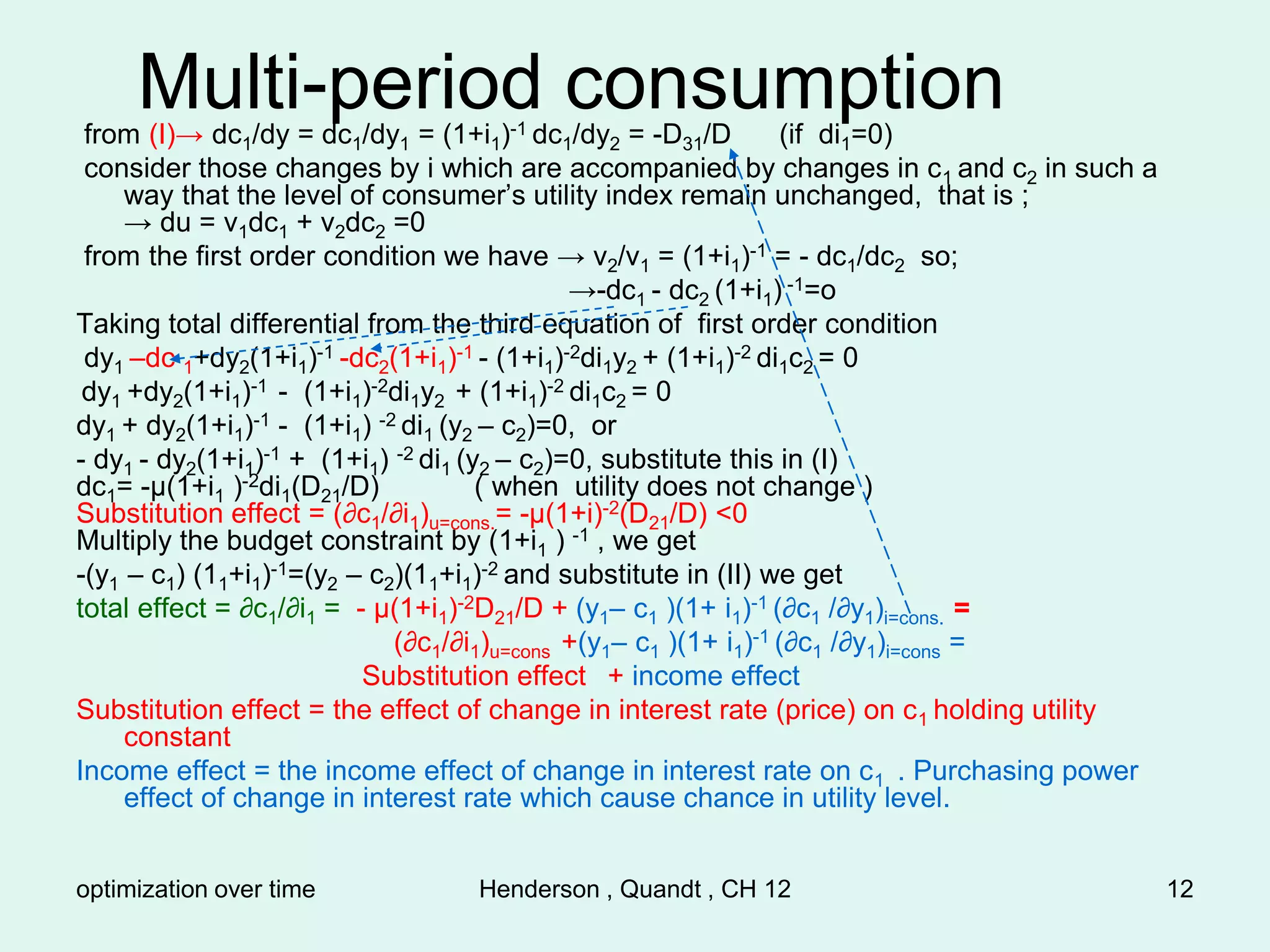 optimization over time Henderson , Quandt , CH 12 12
Multi-period consumption
from (I)→ dc1/dy = dc1/dy1 = (1+i1)-1 dc1/dy2 = -D31/D (if di1=0)
consider those changes by i which are accompanied by changes in c1 and c2 in such a
way that the level of consumer’s utility index remain unchanged, that is ;
→ du = v1dc1 + v2dc2 =0
from the first order condition we have → v2/v1 = (1+i1)-1 = - dc1/dc2 so;
→-dc1 - dc2 (1+i1) -1=o
Taking total differential from the third equation of first order condition
dy1 –dc 1+dy2(1+i1)-1 -dc2(1+i1)-1 - (1+i1)-2di1y2 + (1+i1)-2 di1c2 = 0
dy1 +dy2(1+i1)-1 - (1+i1)-2di1y2 + (1+i1)-2 di1c2 = 0
dy1 + dy2(1+i1)-1 - (1+i1) -2 di1 (y2 – c2)=0, or
- dy1 - dy2(1+i1)-1 + (1+i1) -2 di1 (y2 – c2)=0, substitute this in (I)
dc1= -µ(1+i1 )-2di1(D21/D) ( when utility does not change )
Substitution effect = (∂c1/∂i1)u=cons.= -µ(1+i)-2(D21/D) <0
Multiply the budget constraint by (1+i1 ) -1 , we get
-(y1 – c1) (11+i1)-1=(y2 – c2)(11+i1)-2 and substitute in (II) we get
total effect = ∂c1/∂i1 = - µ(1+i1)-2D21/D + (y1– c1 )(1+ i1)-1 (∂c1 /∂y1)i=cons. =
(∂c1/∂i1)u=cons +(y1– c1 )(1+ i1)-1 (∂c1 /∂y1)i=cons =
Substitution effect + income effect
Substitution effect = the effect of change in interest rate (price) on c1 holding utility
constant
Income effect = the income effect of change in interest rate on c1 . Purchasing power
effect of change in interest rate which cause chance in utility level.
 