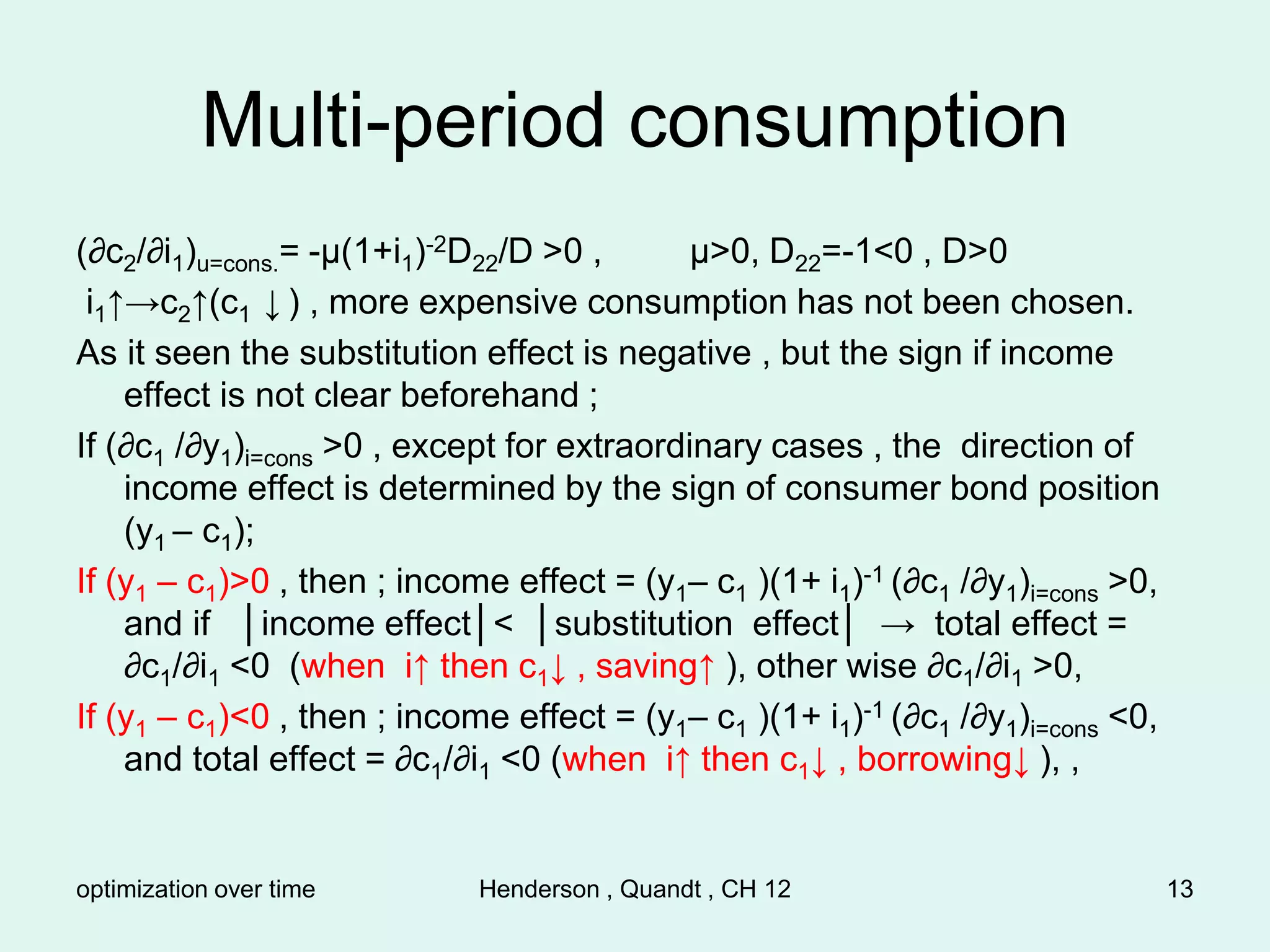 optimization over time Henderson , Quandt , CH 12 13
Multi-period consumption
(∂c2/∂i1)u=cons.= -µ(1+i1)-2D22/D >0 , µ>0, D22=-1<0 , D>0
i1↑→c2↑(c1 ↓ ) , more expensive consumption has not been chosen.
As it seen the substitution effect is negative , but the sign if income
effect is not clear beforehand ;
If (∂c1 /∂y1)i=cons >0 , except for extraordinary cases , the direction of
income effect is determined by the sign of consumer bond position
(y1 – c1);
If (y1 – c1)>0 , then ; income effect = (y1– c1 )(1+ i1)-1 (∂c1 /∂y1)i=cons >0,
and if │income effect│< │substitution effect│ → total effect =
∂c1/∂i1 <0 (when i↑ then c1↓ , saving↑ ), other wise ∂c1/∂i1 >0,
If (y1 – c1)<0 , then ; income effect = (y1– c1 )(1+ i1)-1 (∂c1 /∂y1)i=cons <0,
and total effect = ∂c1/∂i1 <0 (when i↑ then c1↓ , borrowing↓ ), ,
 