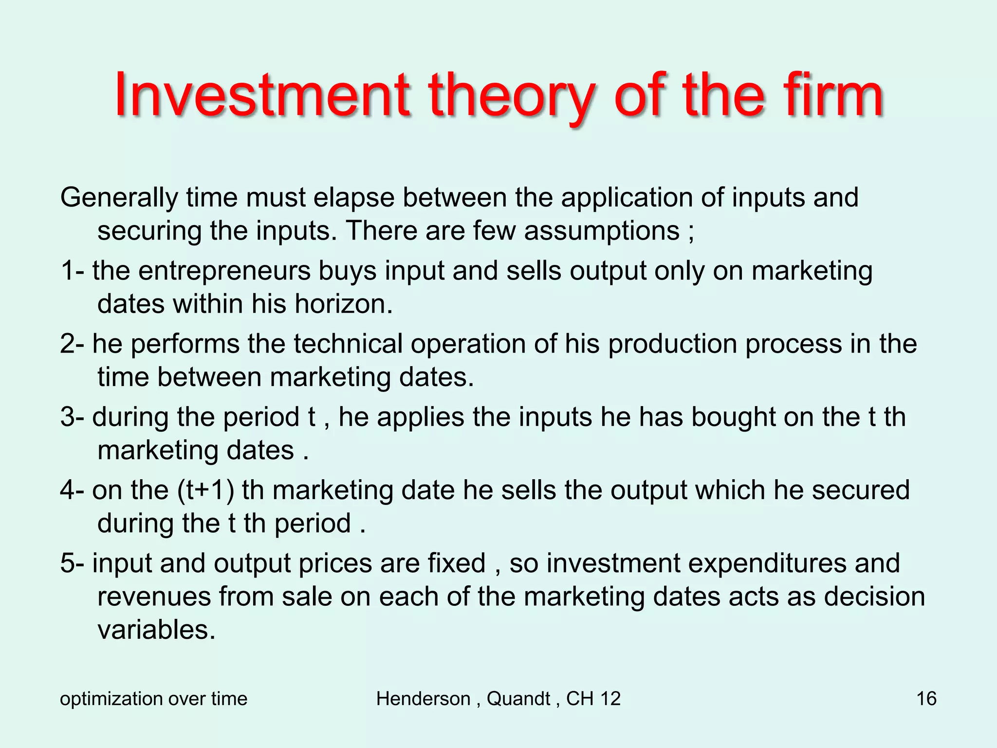 optimization over time Henderson , Quandt , CH 12 16
Investment theory of the firm
Generally time must elapse between the application of inputs and
securing the inputs. There are few assumptions ;
1- the entrepreneurs buys input and sells output only on marketing
dates within his horizon.
2- he performs the technical operation of his production process in the
time between marketing dates.
3- during the period t , he applies the inputs he has bought on the t th
marketing dates .
4- on the (t+1) th marketing date he sells the output which he secured
during the t th period .
5- input and output prices are fixed , so investment expenditures and
revenues from sale on each of the marketing dates acts as decision
variables.
 