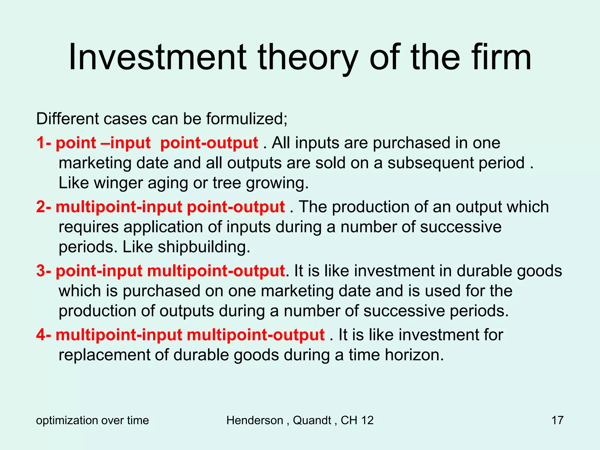 optimization over time Henderson , Quandt , CH 12 17
Investment theory of the firm
Different cases can be formulized;
1- point –input point-output . All inputs are purchased in one
marketing date and all outputs are sold on a subsequent period .
Like winger aging or tree growing.
2- multipoint-input point-output . The production of an output which
requires application of inputs during a number of successive
periods. Like shipbuilding.
3- point-input multipoint-output. It is like investment in durable goods
which is purchased on one marketing date and is used for the
production of outputs during a number of successive periods.
4- multipoint-input multipoint-output . It is like investment for
replacement of durable goods during a time horizon.
 