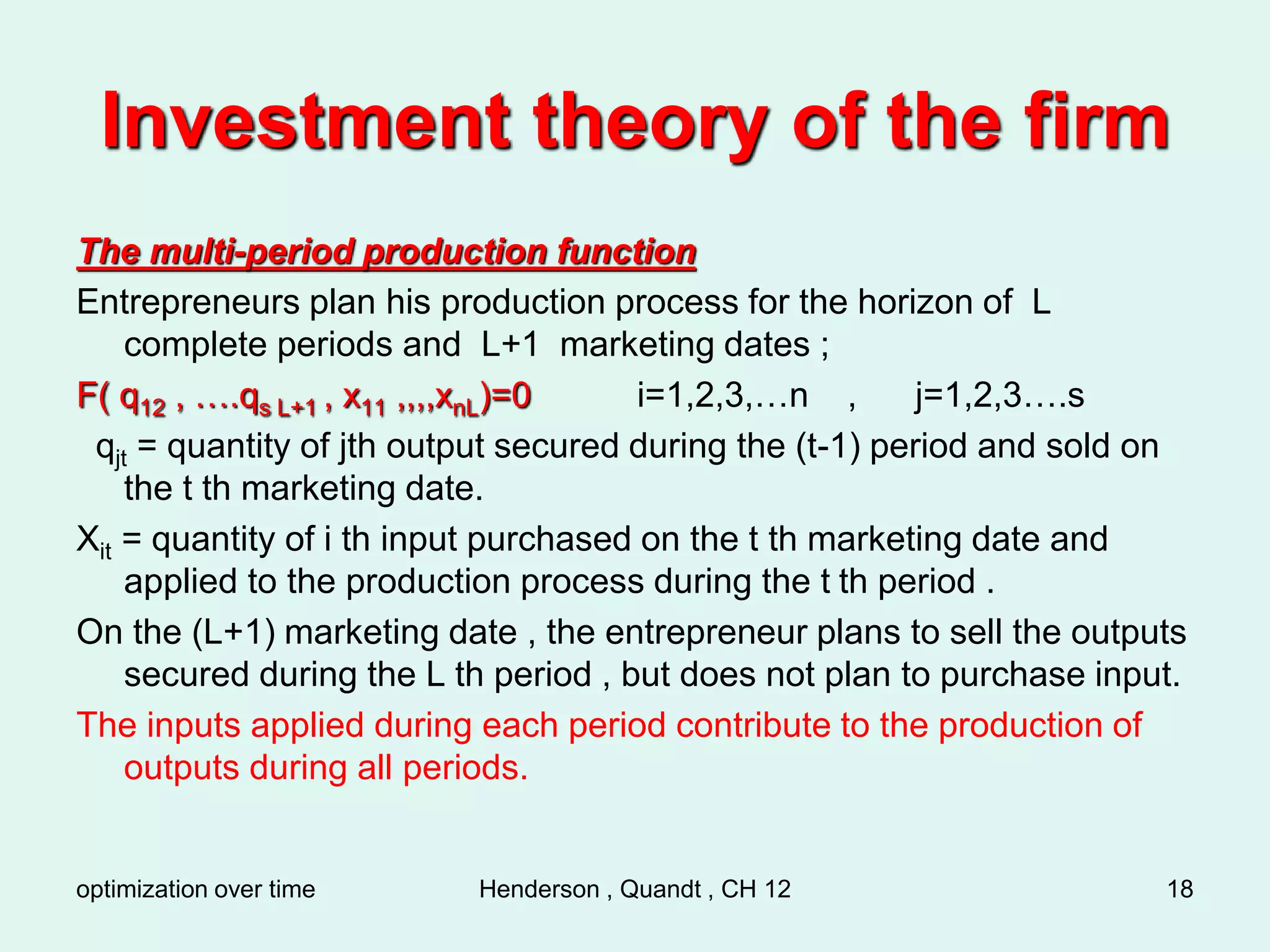optimization over time Henderson , Quandt , CH 12 18
Investment theory of the firm
The multi-period production function
Entrepreneurs plan his production process for the horizon of L
complete periods and L+1 marketing dates ;
F( q12 , ….qs L+1 , x11 ,,,,xnL)=0 i=1,2,3,…n , j=1,2,3….s
qjt = quantity of jth output secured during the (t-1) period and sold on
the t th marketing date.
Xit = quantity of i th input purchased on the t th marketing date and
applied to the production process during the t th period .
On the (L+1) marketing date , the entrepreneur plans to sell the outputs
secured during the L th period , but does not plan to purchase input.
The inputs applied during each period contribute to the production of
outputs during all periods.
 