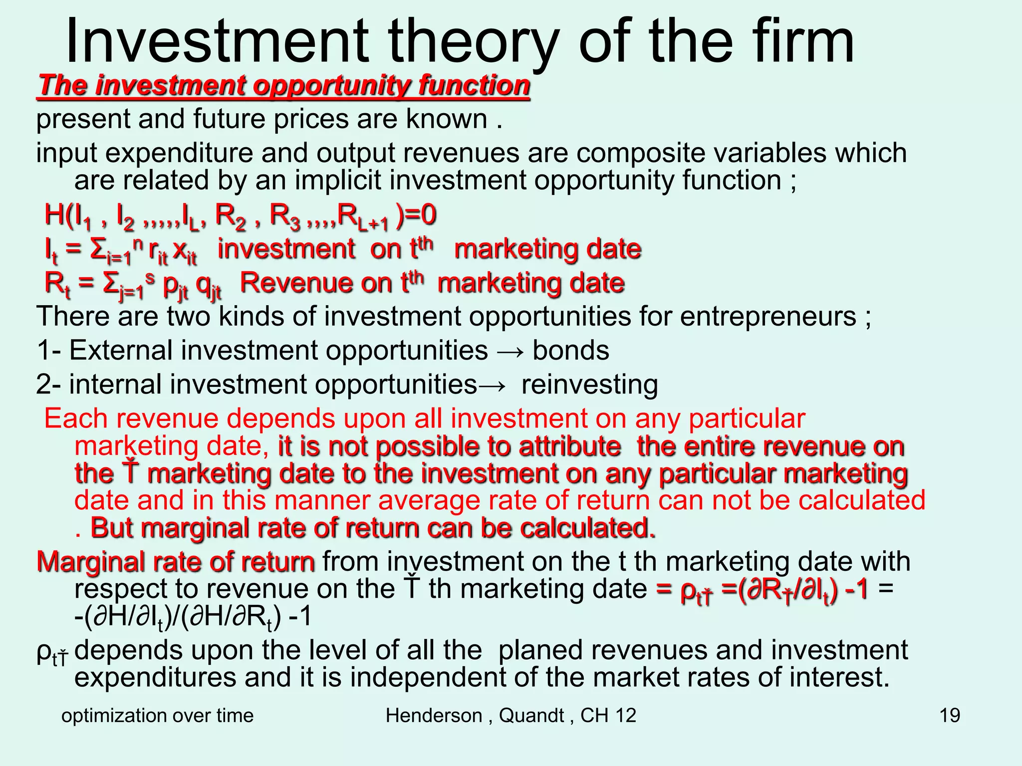 optimization over time Henderson , Quandt , CH 12 19
Investment theory of the firm
The investment opportunity function
present and future prices are known .
input expenditure and output revenues are composite variables which
are related by an implicit investment opportunity function ;
H(I1 , I2 ,,,,,IL, R2 , R3 ,,,,RL+1 )=0
It = Σi=1
n rit xit investment on tth marketing date
Rt = Σj=1
s pjt qjt Revenue on tth marketing date
There are two kinds of investment opportunities for entrepreneurs ;
1- External investment opportunities → bonds
2- internal investment opportunities→ reinvesting
Each revenue depends upon all investment on any particular
marketing date, it is not possible to attribute the entire revenue on
the Ť marketing date to the investment on any particular marketing
date and in this manner average rate of return can not be calculated
. But marginal rate of return can be calculated.
Marginal rate of return from investment on the t th marketing date with
respect to revenue on the Ť th marketing date = ρtŤ =(∂RŤ/∂It) -1 =
-(∂H/∂It)/(∂H/∂Rt) -1
ρtŤ depends upon the level of all the planed revenues and investment
expenditures and it is independent of the market rates of interest.
 