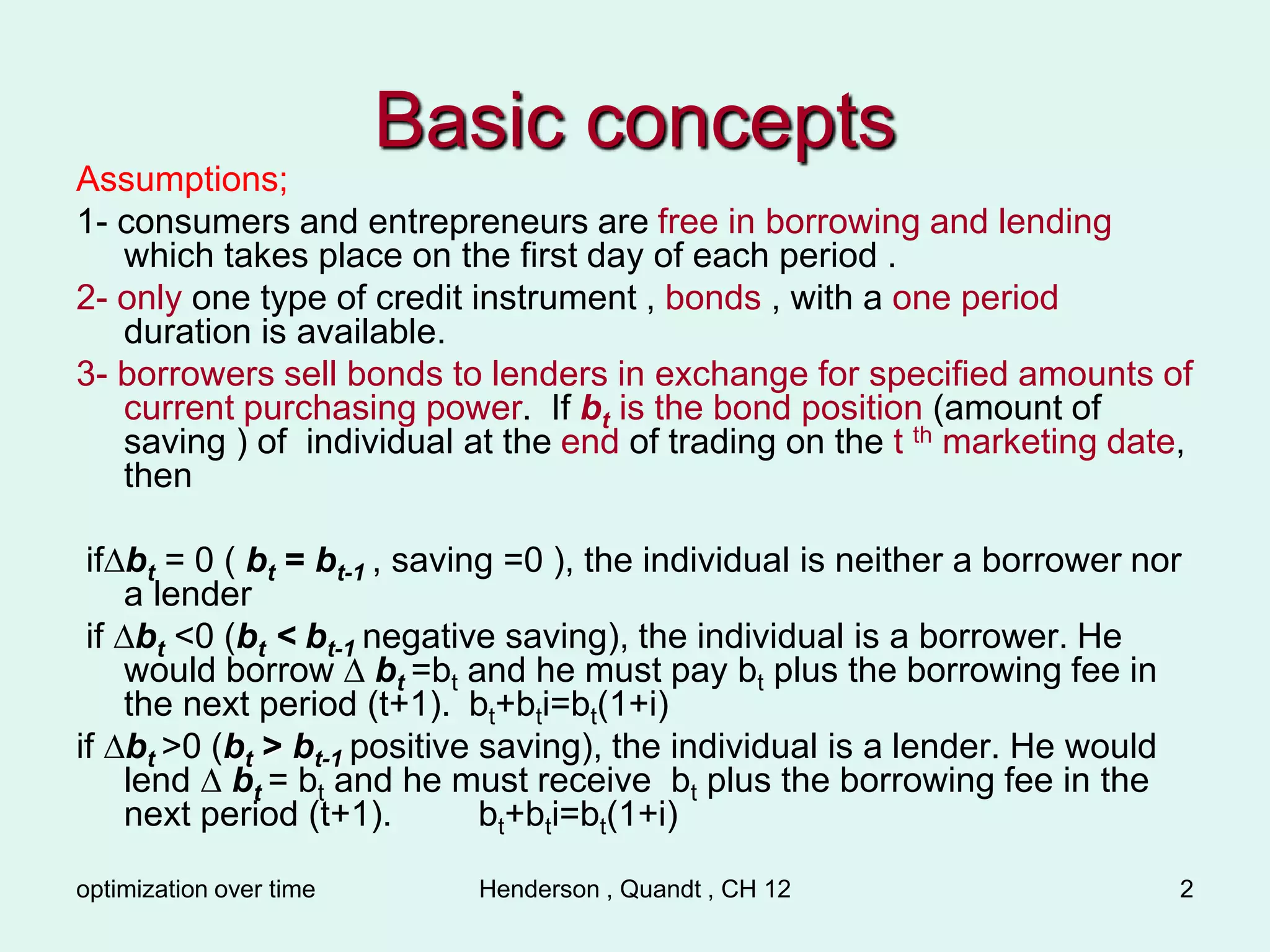 optimization over time Henderson , Quandt , CH 12 2
Basic concepts
Assumptions;
1- consumers and entrepreneurs are free in borrowing and lending
which takes place on the first day of each period .
2- only one type of credit instrument , bonds , with a one period
duration is available.
3- borrowers sell bonds to lenders in exchange for specified amounts of
current purchasing power. If bt is the bond position (amount of
saving ) of individual at the end of trading on the t th marketing date,
then
if∆bt = 0 ( bt = bt-1 , saving =0 ), the individual is neither a borrower nor
a lender
if ∆bt <0 (bt < bt-1 negative saving), the individual is a borrower. He
would borrow ∆ bt =bt and he must pay bt plus the borrowing fee in
the next period (t+1). bt+bti=bt(1+i)
if ∆bt >0 (bt > bt-1 positive saving), the individual is a lender. He would
lend ∆ bt = bt and he must receive bt plus the borrowing fee in the
next period (t+1). bt+bti=bt(1+i)
 