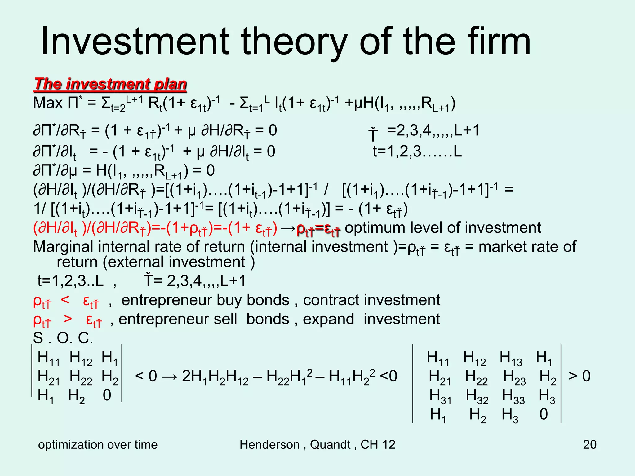 optimization over time Henderson , Quandt , CH 12 20
Investment theory of the firm
The investment plan
Max Π* = Σt=2
L+1 Rt(1+ ε1t)-1 - Σt=1
L It(1+ ε1t)-1 +µH(I1, ,,,,,RL+1)
∂Π*/∂RŤ = (1 + ε1Ť)-1 + µ ∂H/∂RŤ = 0 Ť =2,3,4,,,,,L+1
∂Π*/∂It = - (1 + ε1t)-1 + µ ∂H/∂It = 0 t=1,2,3……L
∂Π*/∂µ = H(I1, ,,,,,RL+1) = 0
(∂H/∂It )/(∂H/∂RŤ )=[(1+i1)….(1+it-1)-1+1]-1 / [(1+i1)….(1+iŤ-1)-1+1]-1 =
1/ [(1+it)….(1+iŤ-1)-1+1]-1= [(1+it)….(1+iŤ-1)] = - (1+ εtŤ)
(∂H/∂It )/(∂H/∂RŤ)=-(1+ρtŤ)=-(1+ εtŤ) →ρtŤ=εtŤ optimum level of investment
Marginal internal rate of return (internal investment )=ρtŤ = εtŤ = market rate of
return (external investment )
t=1,2,3..L , Ť= 2,3,4,,,,L+1
ρtŤ < εtŤ , entrepreneur buy bonds , contract investment
ρtŤ > εtŤ , entrepreneur sell bonds , expand investment
S . O. C.
H11 H12 H1 H11 H12 H13 H1
H21 H22 H2 < 0 → 2H1H2H12 – H22H1
2 – H11H2
2 <0 H21 H22 H23 H2 > 0
H1 H2 0 H31 H32 H33 H3
H1 H2 H3 0
 