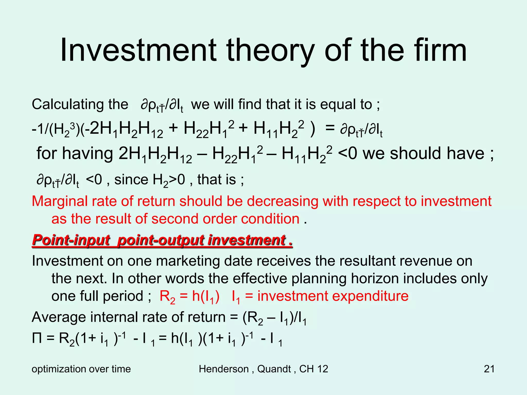 optimization over time Henderson , Quandt , CH 12 21
Investment theory of the firm
Calculating the ∂ρtŤ/∂It we will find that it is equal to ;
-1/(H2
3)(-2H1H2H12 + H22H1
2 + H11H2
2 ) = ∂ρtŤ/∂It
for having 2H1H2H12 – H22H1
2 – H11H2
2 <0 we should have ;
∂ρtŤ/∂It <0 , since H2>0 , that is ;
Marginal rate of return should be decreasing with respect to investment
as the result of second order condition .
Point-input point-output investment .
Investment on one marketing date receives the resultant revenue on
the next. In other words the effective planning horizon includes only
one full period ; R2 = h(I1) I1 = investment expenditure
Average internal rate of return = (R2 – I1)/I1
Π = R2(1+ i1 )-1 - I 1 = h(I1 )(1+ i1 )-1 - I 1
 