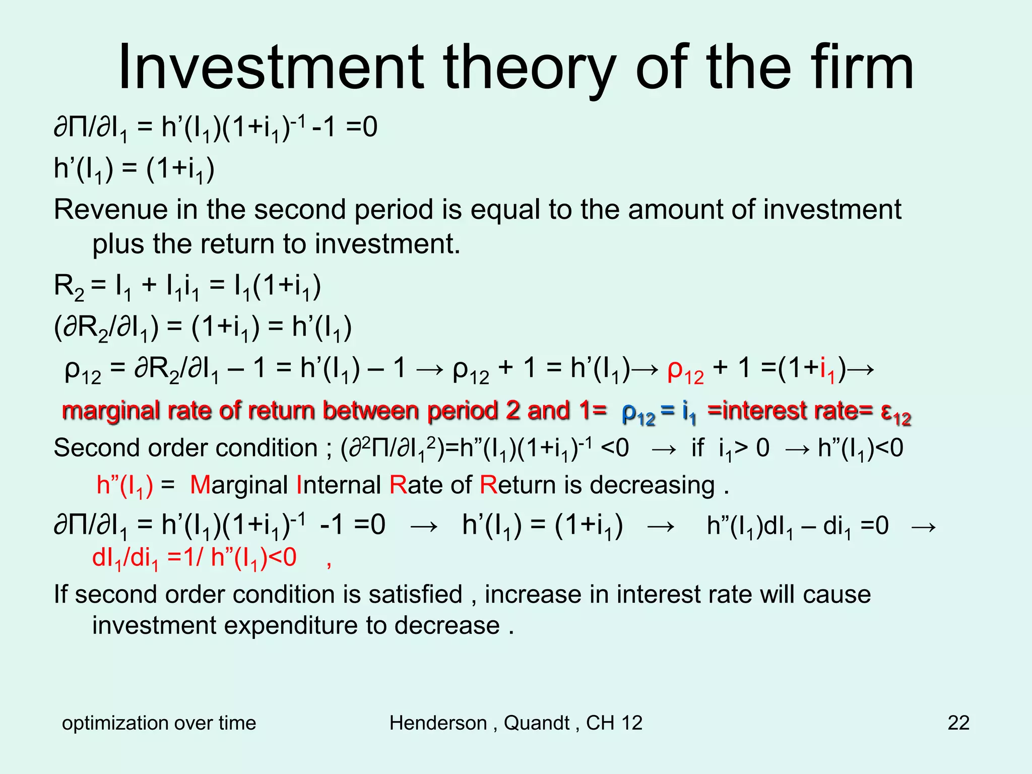 optimization over time Henderson , Quandt , CH 12 22
Investment theory of the firm
∂Π/∂I1 = h’(I1)(1+i1)-1 -1 =0
h’(I1) = (1+i1)
Revenue in the second period is equal to the amount of investment
plus the return to investment.
R2 = I1 + I1i1 = I1(1+i1)
(∂R2/∂I1) = (1+i1) = h’(I1)
ρ12 = ∂R2/∂I1 – 1 = h’(I1) – 1 → ρ12 + 1 = h’(I1)→ ρ12 + 1 =(1+i1)→
marginal rate of return between period 2 and 1= ρ12 = i1 =interest rate= ε12
Second order condition ; (∂2Π/∂I1
2)=h”(I1)(1+i1)-1 <0 → if i1> 0 → h”(I1)<0
h”(I1) = Marginal Internal Rate of Return is decreasing .
∂Π/∂I1 = h’(I1)(1+i1)-1 -1 =0 → h’(I1) = (1+i1) → h”(I1)dI1 – di1 =0 →
dI1/di1 =1/ h”(I1)<0 ,
If second order condition is satisfied , increase in interest rate will cause
investment expenditure to decrease .
 