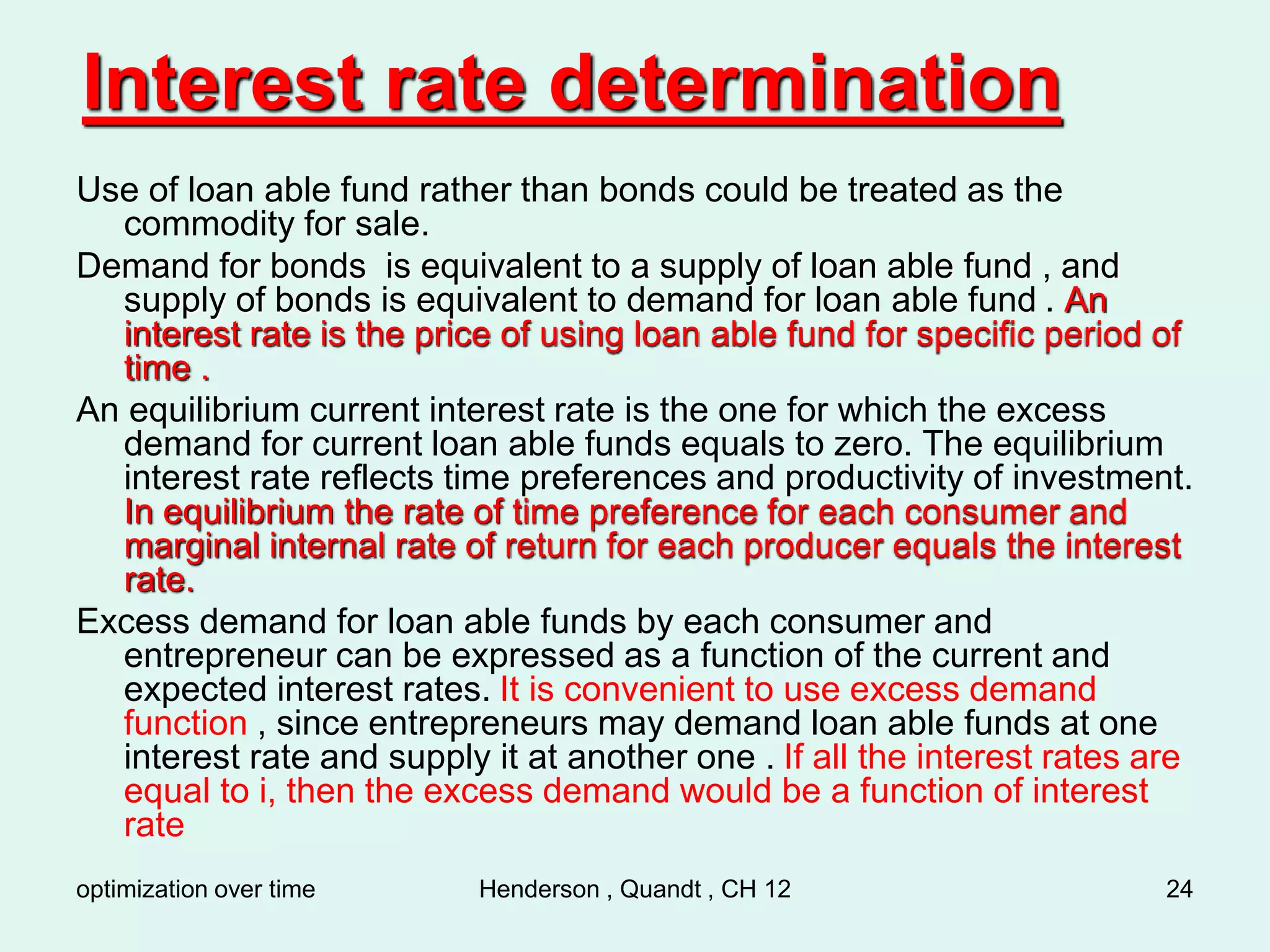 optimization over time Henderson , Quandt , CH 12 24
Interest rate determination
Use of loan able fund rather than bonds could be treated as the
commodity for sale.
Demand for bonds is equivalent to a supply of loan able fund , and
supply of bonds is equivalent to demand for loan able fund . An
interest rate is the price of using loan able fund for specific period of
time .
An equilibrium current interest rate is the one for which the excess
demand for current loan able funds equals to zero. The equilibrium
interest rate reflects time preferences and productivity of investment.
In equilibrium the rate of time preference for each consumer and
marginal internal rate of return for each producer equals the interest
rate.
Excess demand for loan able funds by each consumer and
entrepreneur can be expressed as a function of the current and
expected interest rates. It is convenient to use excess demand
function , since entrepreneurs may demand loan able funds at one
interest rate and supply it at another one . If all the interest rates are
equal to i, then the excess demand would be a function of interest
rate
 