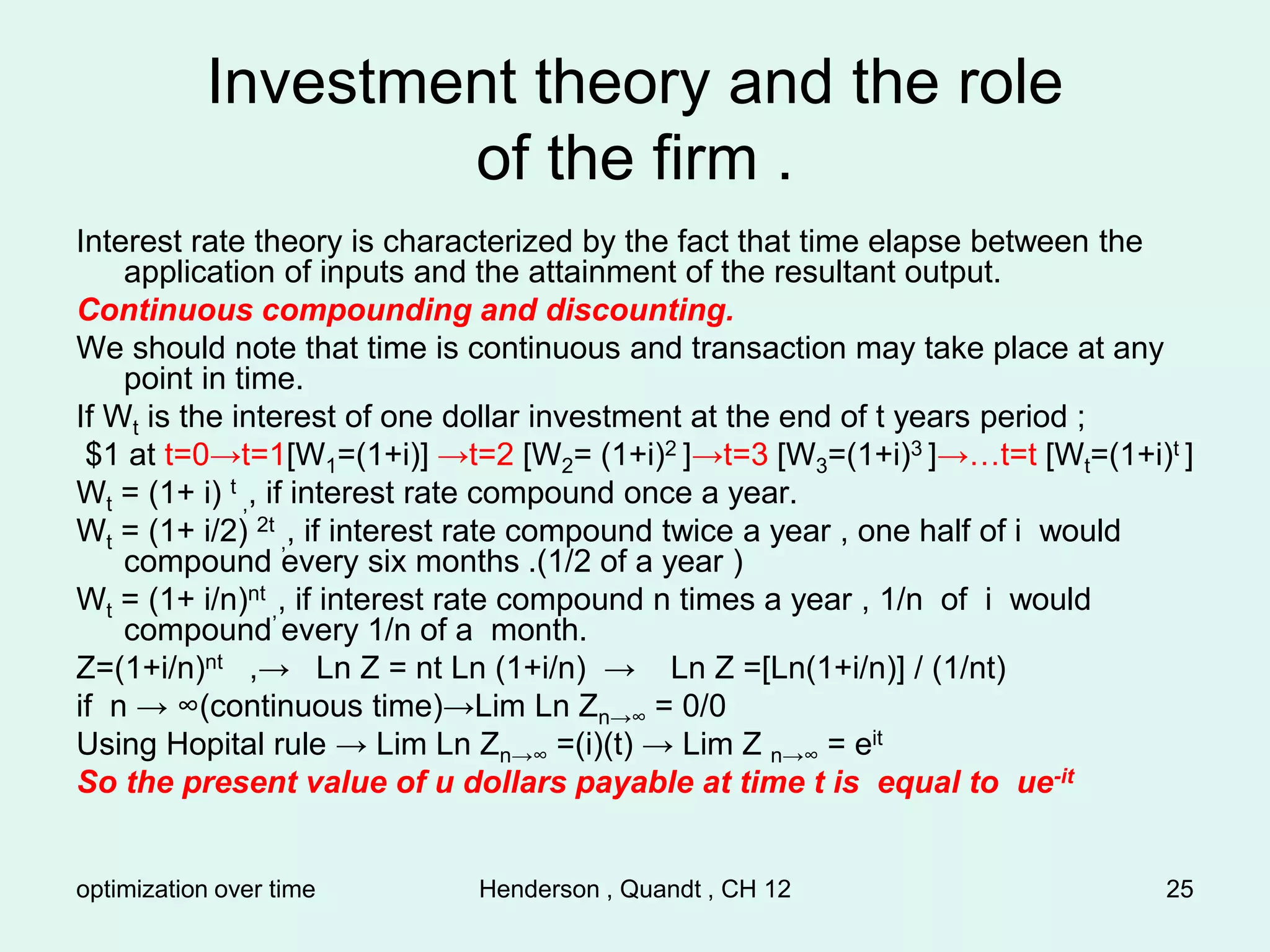 optimization over time Henderson , Quandt , CH 12 25
Investment theory and the role
of the firm .
Interest rate theory is characterized by the fact that time elapse between the
application of inputs and the attainment of the resultant output.
Continuous compounding and discounting.
We should note that time is continuous and transaction may take place at any
point in time.
If Wt is the interest of one dollar investment at the end of t years period ;
$1 at t=0→t=1[W1=(1+i)] →t=2 [W2= (1+i)2 ]→t=3 [W3=(1+i)3 ]→…t=t [Wt=(1+i)t ]
Wt = (1+ i) t
,, if interest rate compound once a year.
Wt = (1+ i/2) 2t
,, if interest rate compound twice a year , one half of i would
compound every six months .(1/2 of a year )
Wt = (1+ i/n)nt
,, if interest rate compound n times a year , 1/n of i would
compound every 1/n of a month.
Z=(1+i/n)nt ,→ Ln Z = nt Ln (1+i/n) → Ln Z =[Ln(1+i/n)] / (1/nt)
if n → ∞(continuous time)→Lim Ln Zn→∞ = 0/0
Using Hopital rule → Lim Ln Zn→∞ =(i)(t) → Lim Z n→∞ = eit
So the present value of u dollars payable at time t is equal to ue-it
 