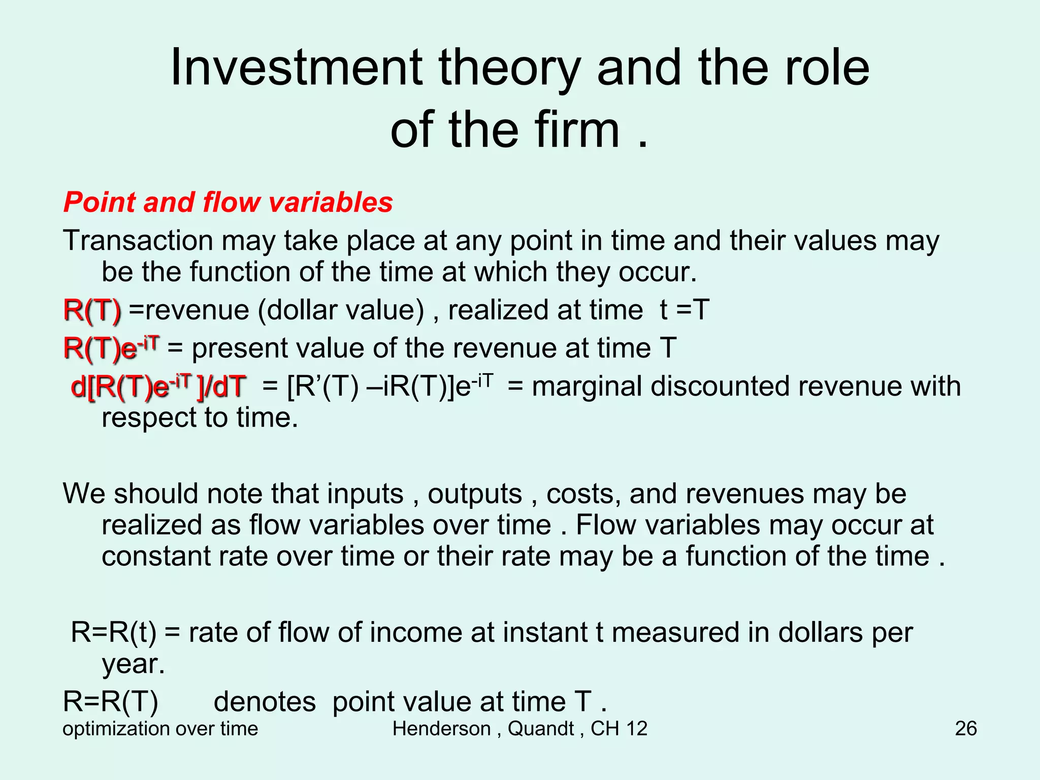 optimization over time Henderson , Quandt , CH 12 26
Investment theory and the role
of the firm .
Point and flow variables
Transaction may take place at any point in time and their values may
be the function of the time at which they occur.
R(T) =revenue (dollar value) , realized at time t =T
R(T)e-iT = present value of the revenue at time T
d[R(T)e-iT ]/dT = [R’(T) –iR(T)]e-iT = marginal discounted revenue with
respect to time.
We should note that inputs , outputs , costs, and revenues may be
realized as flow variables over time . Flow variables may occur at
constant rate over time or their rate may be a function of the time .
R=R(t) = rate of flow of income at instant t measured in dollars per
year.
R=R(T) denotes point value at time T .
 