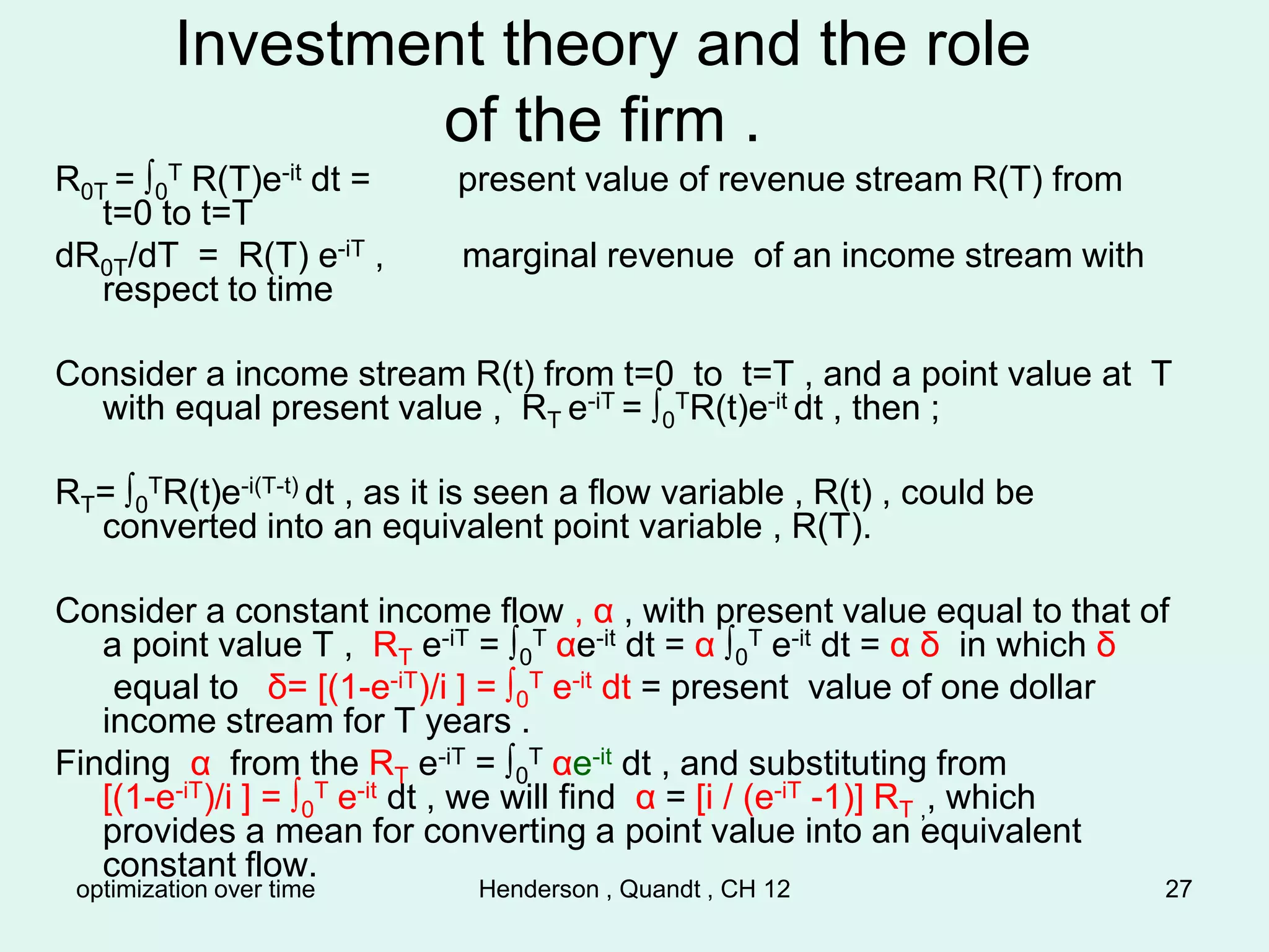 optimization over time Henderson , Quandt , CH 12 27
Investment theory and the role
of the firm .
R0T = ∫0
T R(T)e-it dt = present value of revenue stream R(T) from
t=0 to t=T
dR0T/dT = R(T) e-iT , marginal revenue of an income stream with
respect to time
Consider a income stream R(t) from t=0 to t=T , and a point value at T
with equal present value , RT e-iT = ∫0
TR(t)e-it dt , then ;
RT= ∫0
TR(t)e-i(T-t) dt , as it is seen a flow variable , R(t) , could be
converted into an equivalent point variable , R(T).
Consider a constant income flow , α , with present value equal to that of
a point value T , RT e-iT = ∫0
T αe-it dt = α ∫0
T e-it dt = α δ in which δ
equal to δ= [(1-e-iT)/i ] = ∫0
T e-it dt = present value of one dollar
income stream for T years .
Finding α from the RT e-iT = ∫0
T αe-it dt , and substituting from
[(1-e-iT)/i ] = ∫0
T e-it dt , we will find α = [i / (e-iT -1)] RT ,, which
provides a mean for converting a point value into an equivalent
constant flow.
 