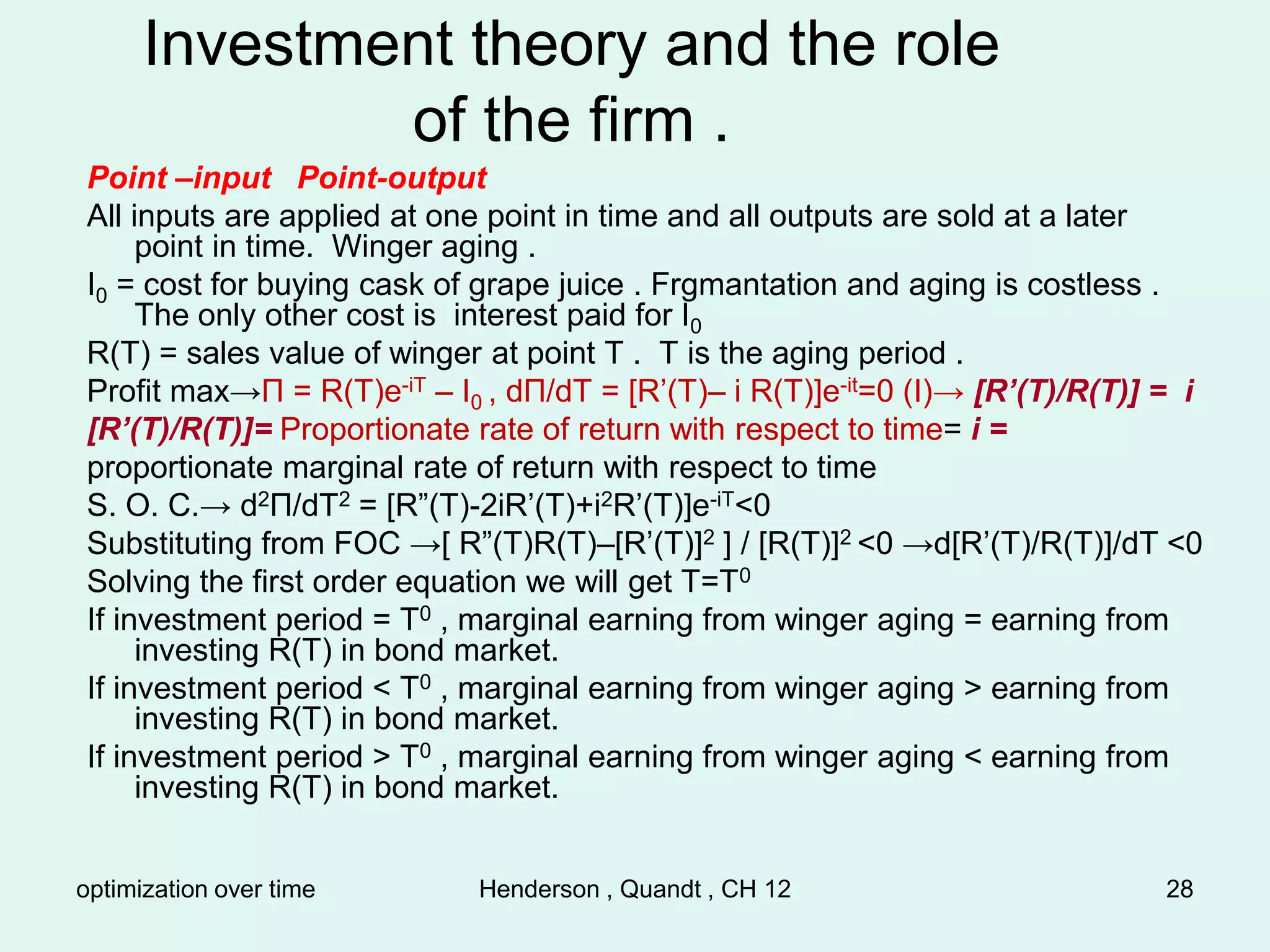 optimization over time Henderson , Quandt , CH 12 28
Investment theory and the role
of the firm .
Point –input Point-output
All inputs are applied at one point in time and all outputs are sold at a later
point in time. Winger aging .
I0 = cost for buying cask of grape juice . Frgmantation and aging is costless .
The only other cost is interest paid for I0
R(T) = sales value of winger at point T . T is the aging period .
Profit max→Π = R(T)e-iT – I0 , dΠ/dT = [R’(T)– i R(T)]e-it=0 (I)→ [R’(T)/R(T)] = i
[R’(T)/R(T)]= Proportionate rate of return with respect to time= i =
proportionate marginal rate of return with respect to time
S. O. C.→ d2Π/dT2 = [R”(T)-2iR’(T)+i2R’(T)]e-iT<0
Substituting from FOC →[ R”(T)R(T)–[R’(T)]2 ] / [R(T)]2 <0 →d[R’(T)/R(T)]/dT <0
Solving the first order equation we will get T=T0
If investment period = T0 , marginal earning from winger aging = earning from
investing R(T) in bond market.
If investment period < T0 , marginal earning from winger aging > earning from
investing R(T) in bond market.
If investment period > T0 , marginal earning from winger aging < earning from
investing R(T) in bond market.
 