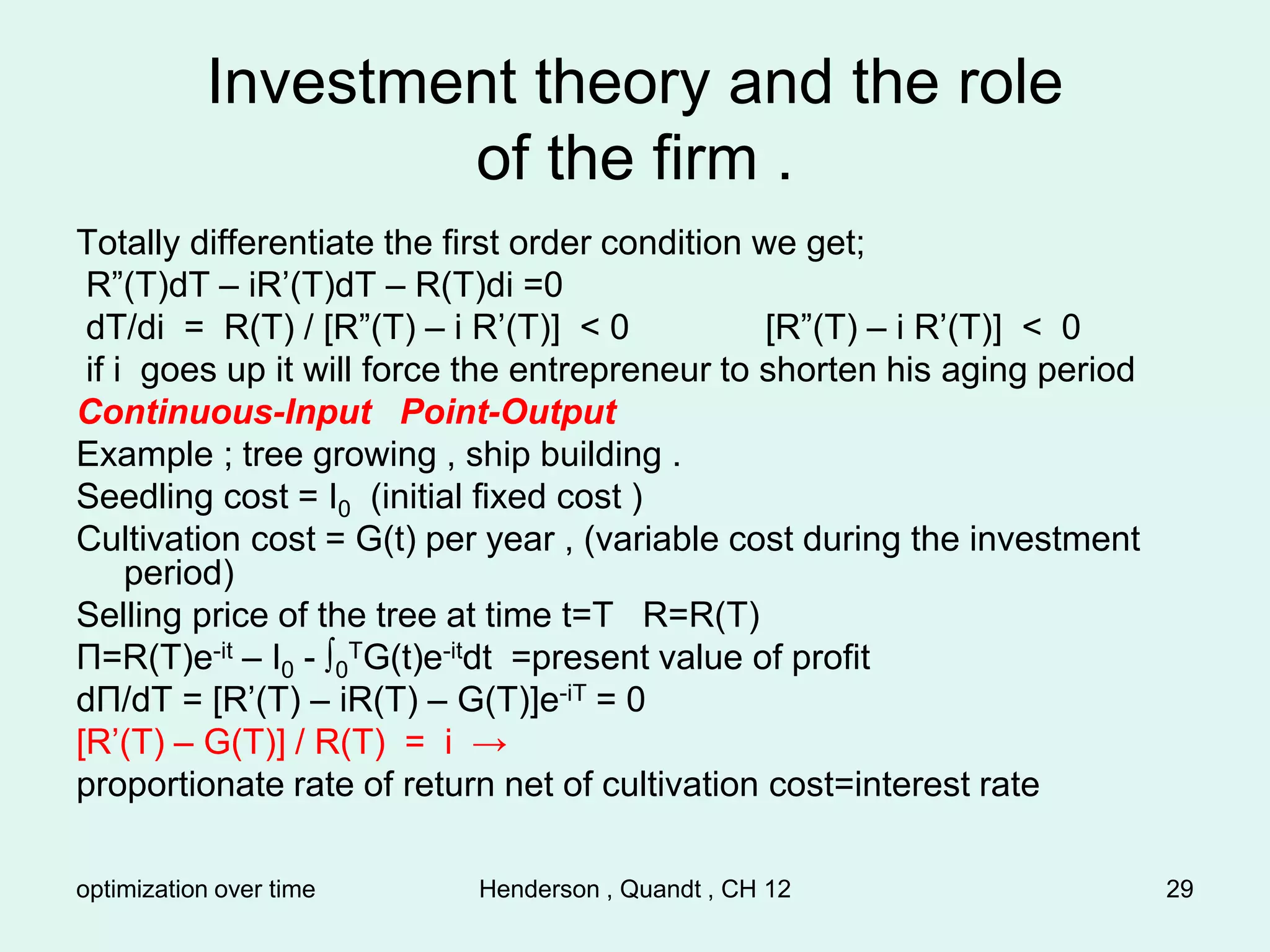 optimization over time Henderson , Quandt , CH 12 29
Investment theory and the role
of the firm .
Totally differentiate the first order condition we get;
R”(T)dT – iR’(T)dT – R(T)di =0
dT/di = R(T) / [R”(T) – i R’(T)] < 0 [R”(T) – i R’(T)] < 0
if i goes up it will force the entrepreneur to shorten his aging period
Continuous-Input Point-Output
Example ; tree growing , ship building .
Seedling cost = I0 (initial fixed cost )
Cultivation cost = G(t) per year , (variable cost during the investment
period)
Selling price of the tree at time t=T R=R(T)
Π=R(T)e-it – I0 - ∫0
TG(t)e-itdt =present value of profit
dΠ/dT = [R’(T) – iR(T) – G(T)]e-iT = 0
[R’(T) – G(T)] / R(T) = i →
proportionate rate of return net of cultivation cost=interest rate
 