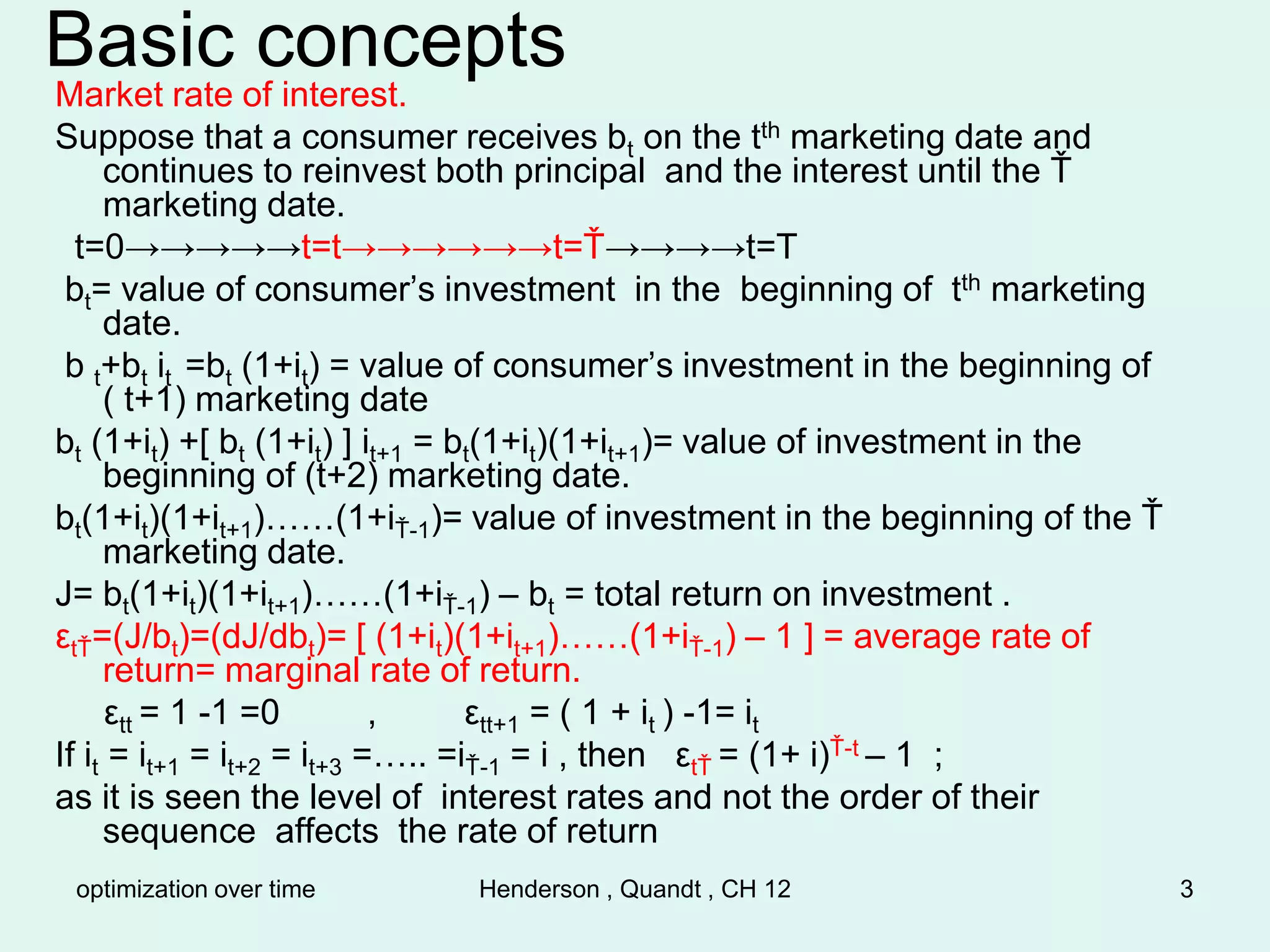 optimization over time Henderson , Quandt , CH 12 3
Basic concepts
Market rate of interest.
Suppose that a consumer receives bt on the tth marketing date and
continues to reinvest both principal and the interest until the Ť
marketing date.
t=0→→→→→t=t→→→→→→t=Ť→→→→t=T
bt= value of consumer’s investment in the beginning of tth marketing
date.
b t+bt it =bt (1+it) = value of consumer’s investment in the beginning of
( t+1) marketing date
bt (1+it) +[ bt (1+it) ] it+1 = bt(1+it)(1+it+1)= value of investment in the
beginning of (t+2) marketing date.
bt(1+it)(1+it+1)……(1+iŤ-1)= value of investment in the beginning of the Ť
marketing date.
J= bt(1+it)(1+it+1)……(1+iŤ-1) – bt = total return on investment .
εtŤ=(J/bt)=(dJ/dbt)= [ (1+it)(1+it+1)……(1+iŤ-1) – 1 ] = average rate of
return= marginal rate of return.
εtt = 1 -1 =0 , εtt+1 = ( 1 + it ) -1= it
If it = it+1 = it+2 = it+3 =….. =iŤ-1 = i , then εtŤ = (1+ i)Ť-t – 1 ;
as it is seen the level of interest rates and not the order of their
sequence affects the rate of return
 