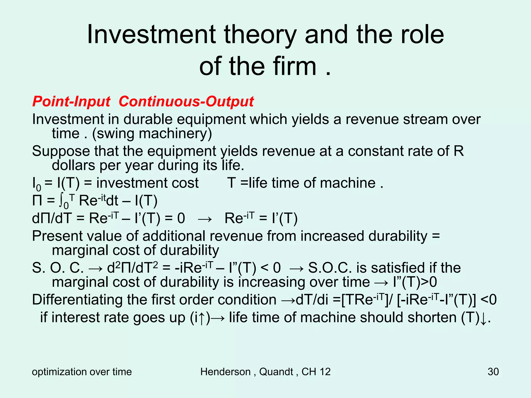 optimization over time Henderson , Quandt , CH 12 30
Investment theory and the role
of the firm .
Point-Input Continuous-Output
Investment in durable equipment which yields a revenue stream over
time . (swing machinery)
Suppose that the equipment yields revenue at a constant rate of R
dollars per year during its life.
I0 = I(T) = investment cost T =life time of machine .
Π = ∫0
T Re-itdt – I(T)
dΠ/dT = Re-iT – I’(T) = 0 → Re-iT = I’(T)
Present value of additional revenue from increased durability =
marginal cost of durability
S. O. C. → d2Π/dT2 = -iRe-iT – I”(T) < 0 → S.O.C. is satisfied if the
marginal cost of durability is increasing over time → I”(T)>0
Differentiating the first order condition →dT/di =[TRe-iT]/ [-iRe-iT-I”(T)] <0
if interest rate goes up (i↑)→ life time of machine should shorten (T)↓.
 