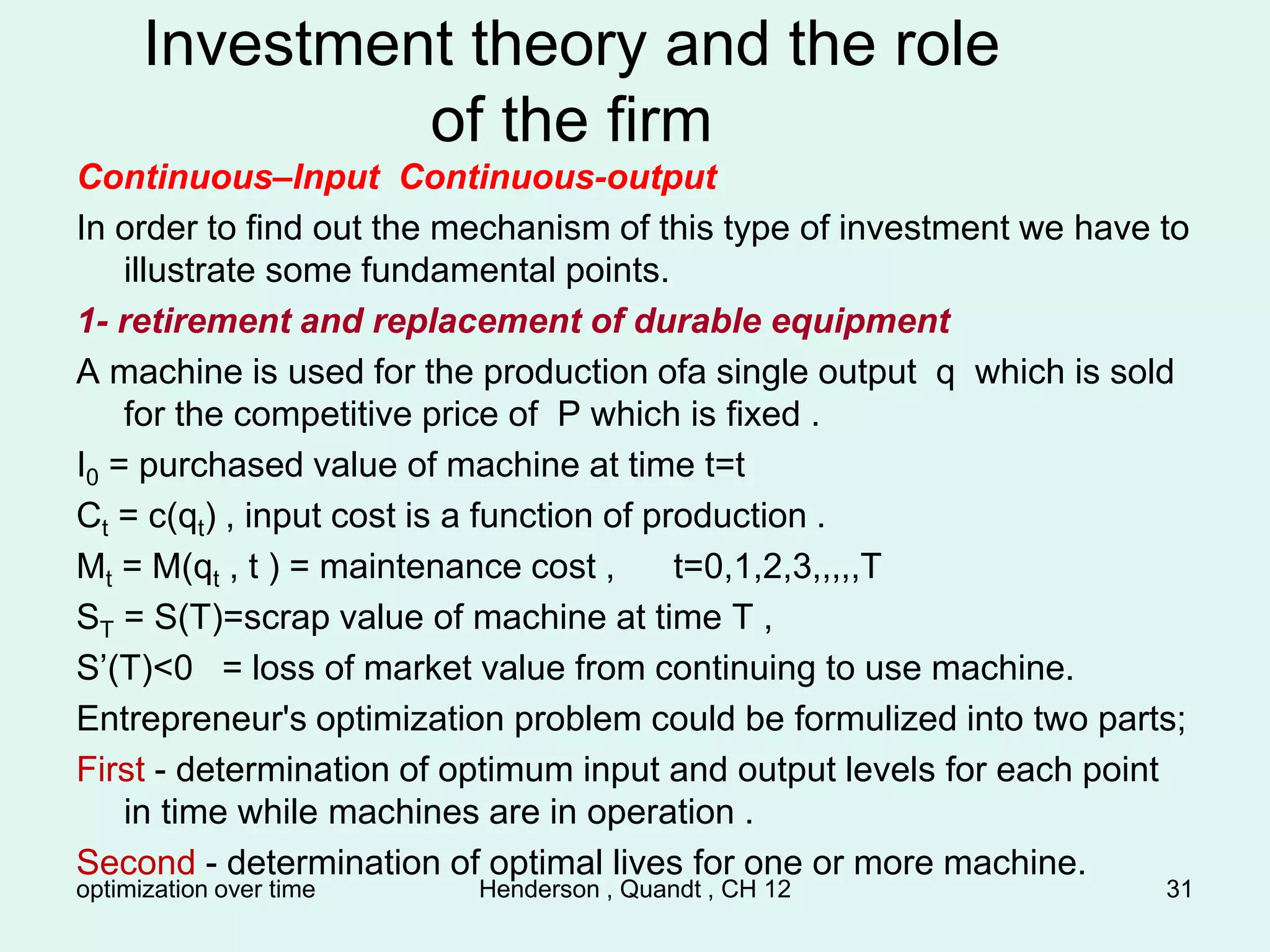 optimization over time Henderson , Quandt , CH 12 31
Investment theory and the role
of the firm
Continuous–Input Continuous-output
In order to find out the mechanism of this type of investment we have to
illustrate some fundamental points.
1- retirement and replacement of durable equipment
A machine is used for the production ofa single output q which is sold
for the competitive price of P which is fixed .
I0 = purchased value of machine at time t=t
Ct = c(qt) , input cost is a function of production .
Mt = M(qt , t ) = maintenance cost , t=0,1,2,3,,,,,T
ST = S(T)=scrap value of machine at time T ,
S’(T)<0 = loss of market value from continuing to use machine.
Entrepreneur's optimization problem could be formulized into two parts;
First - determination of optimum input and output levels for each point
in time while machines are in operation .
Second - determination of optimal lives for one or more machine.
 