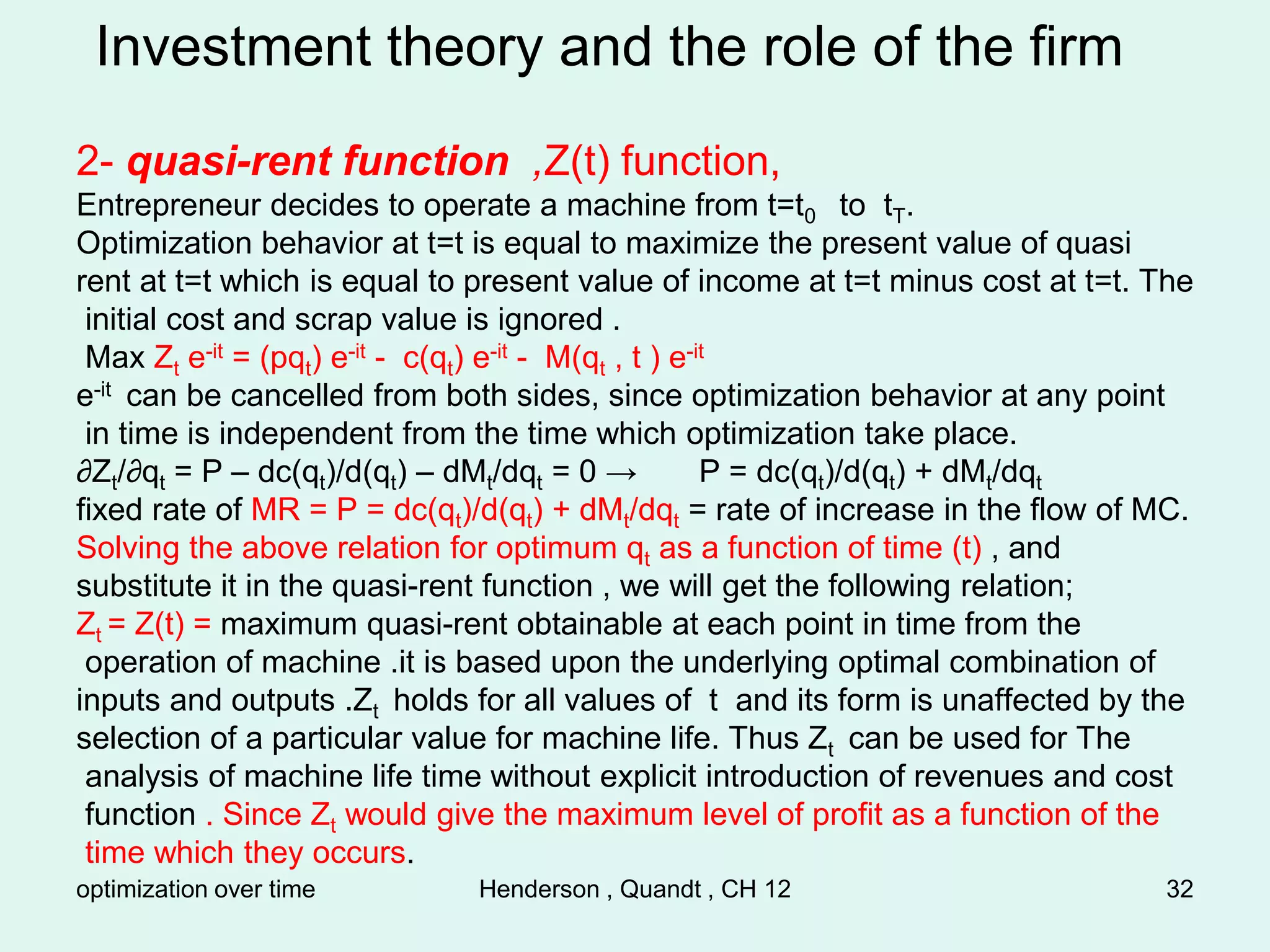 optimization over time Henderson , Quandt , CH 12 32
Investment theory and the role of the firm
2- quasi-rent function ,Z(t) function,
Entrepreneur decides to operate a machine from t=t0 to tT.
Optimization behavior at t=t is equal to maximize the present value of quasi
rent at t=t which is equal to present value of income at t=t minus cost at t=t. The
initial cost and scrap value is ignored .
Max Zt e-it = (pqt) e-it - c(qt) e-it - M(qt , t ) e-it
e-it can be cancelled from both sides, since optimization behavior at any point
in time is independent from the time which optimization take place.
∂Zt/∂qt = P – dc(qt)/d(qt) – dMt/dqt = 0 → P = dc(qt)/d(qt) + dMt/dqt
fixed rate of MR = P = dc(qt)/d(qt) + dMt/dqt = rate of increase in the flow of MC.
Solving the above relation for optimum qt as a function of time (t) , and
substitute it in the quasi-rent function , we will get the following relation;
Zt = Z(t) = maximum quasi-rent obtainable at each point in time from the
operation of machine .it is based upon the underlying optimal combination of
inputs and outputs .Zt holds for all values of t and its form is unaffected by the
selection of a particular value for machine life. Thus Zt can be used for The
analysis of machine life time without explicit introduction of revenues and cost
function . Since Zt would give the maximum level of profit as a function of the
time which they occurs.
 