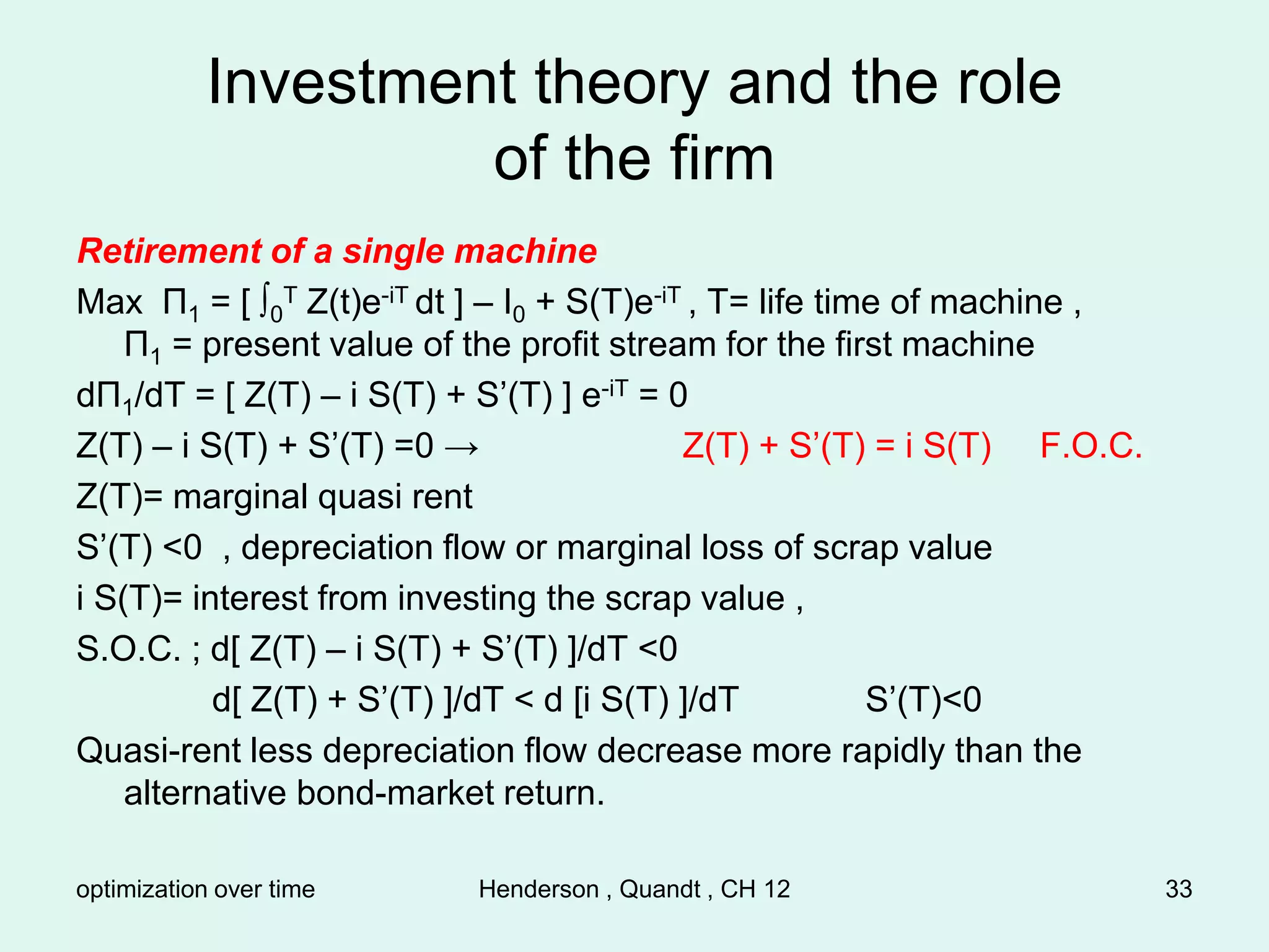 optimization over time Henderson , Quandt , CH 12 33
Investment theory and the role
of the firm
Retirement of a single machine
Max Π1 = [ ∫0
T Z(t)e-iT dt ] – I0 + S(T)e-iT , T= life time of machine ,
Π1 = present value of the profit stream for the first machine
dΠ1/dT = [ Z(T) – i S(T) + S’(T) ] e-iT = 0
Z(T) – i S(T) + S’(T) =0 → Z(T) + S’(T) = i S(T) F.O.C.
Z(T)= marginal quasi rent
S’(T) <0 , depreciation flow or marginal loss of scrap value
i S(T)= interest from investing the scrap value ,
S.O.C. ; d[ Z(T) – i S(T) + S’(T) ]/dT <0
d[ Z(T) + S’(T) ]/dT < d [i S(T) ]/dT S’(T)<0
Quasi-rent less depreciation flow decrease more rapidly than the
alternative bond-market return.
 