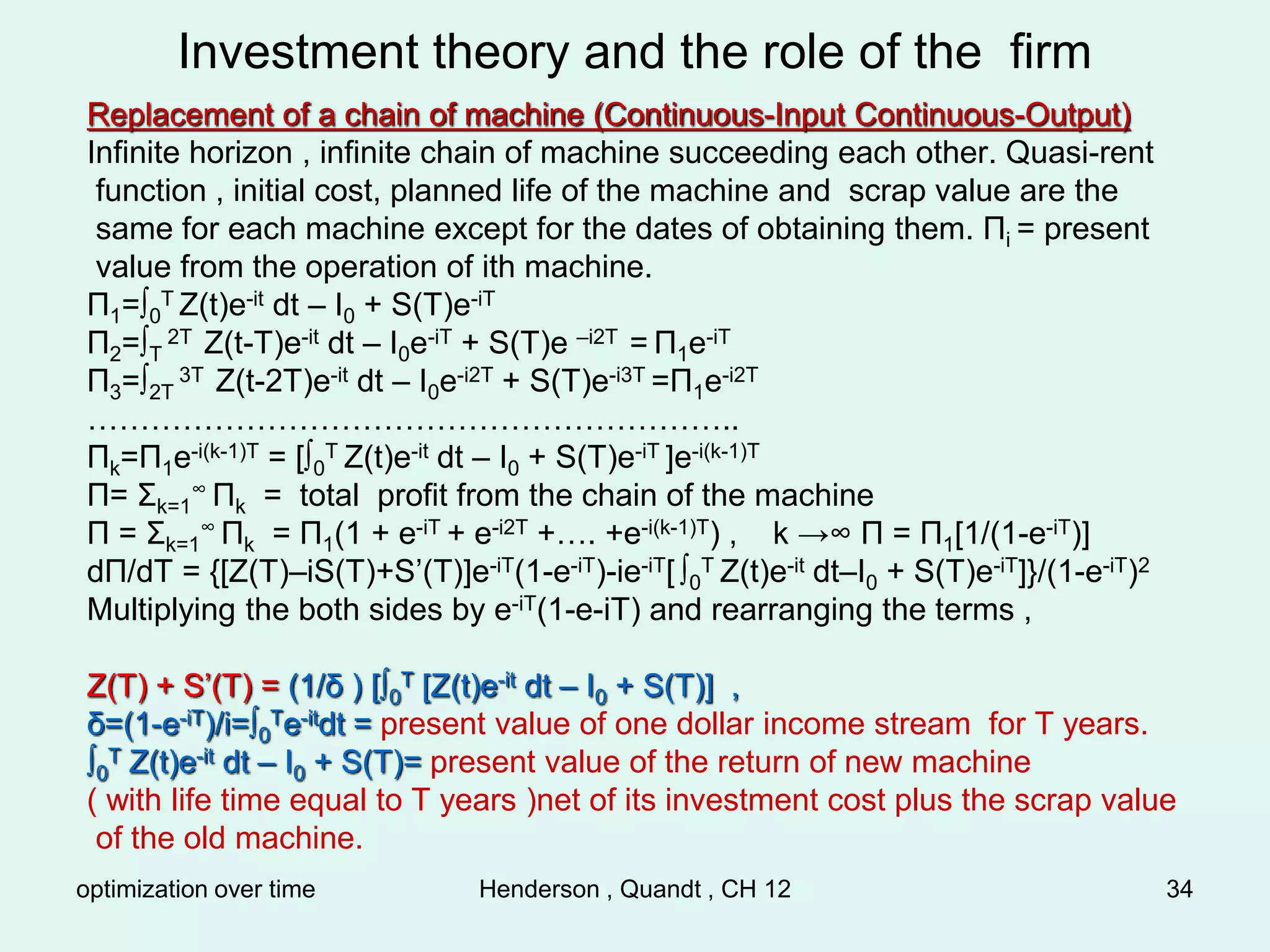 optimization over time Henderson , Quandt , CH 12 34
Investment theory and the role of the firm
Replacement of a chain of machine (Continuous-Input Continuous-Output)
Infinite horizon , infinite chain of machine succeeding each other. Quasi-rent
function , initial cost, planned life of the machine and scrap value are the
same for each machine except for the dates of obtaining them. Πi = present
value from the operation of ith machine.
Π1=∫0
T Z(t)e-it dt – I0 + S(T)e-iT
Π2=∫T
2T Z(t-T)e-it dt – I0e-iT + S(T)e –i2T = Π1e-iT
Π3=∫2T
3T Z(t-2T)e-it dt – I0e-i2T + S(T)e-i3T =Π1e-i2T
……………………………………………………..
Πk=Π1e-i(k-1)T = [∫0
T Z(t)e-it dt – I0 + S(T)e-iT ]e-i(k-1)T
Π= Σk=1
∞ Πk = total profit from the chain of the machine
Π = Σk=1
∞ Πk = Π1(1 + e-iT + e-i2T +…. +e-i(k-1)T) , k →∞ Π = Π1[1/(1-e-iT)]
dΠ/dT = {[Z(T)–iS(T)+S’(T)]e-iT(1-e-iT)-ie-iT[ ∫0
T Z(t)e-it dt–I0 + S(T)e-iT]}/(1-e-iT)2
Multiplying the both sides by e-iT(1-e-iT) and rearranging the terms ,
Z(T) + S’(T) = (1/δ ) [∫0
T [Z(t)e-it dt – I0 + S(T)] ,
δ=(1-e-iT)/i=∫0
Te-itdt = present value of one dollar income stream for T years.
∫0
T Z(t)e-it dt – I0 + S(T)= present value of the return of new machine
( with life time equal to T years )net of its investment cost plus the scrap value
of the old machine.
 