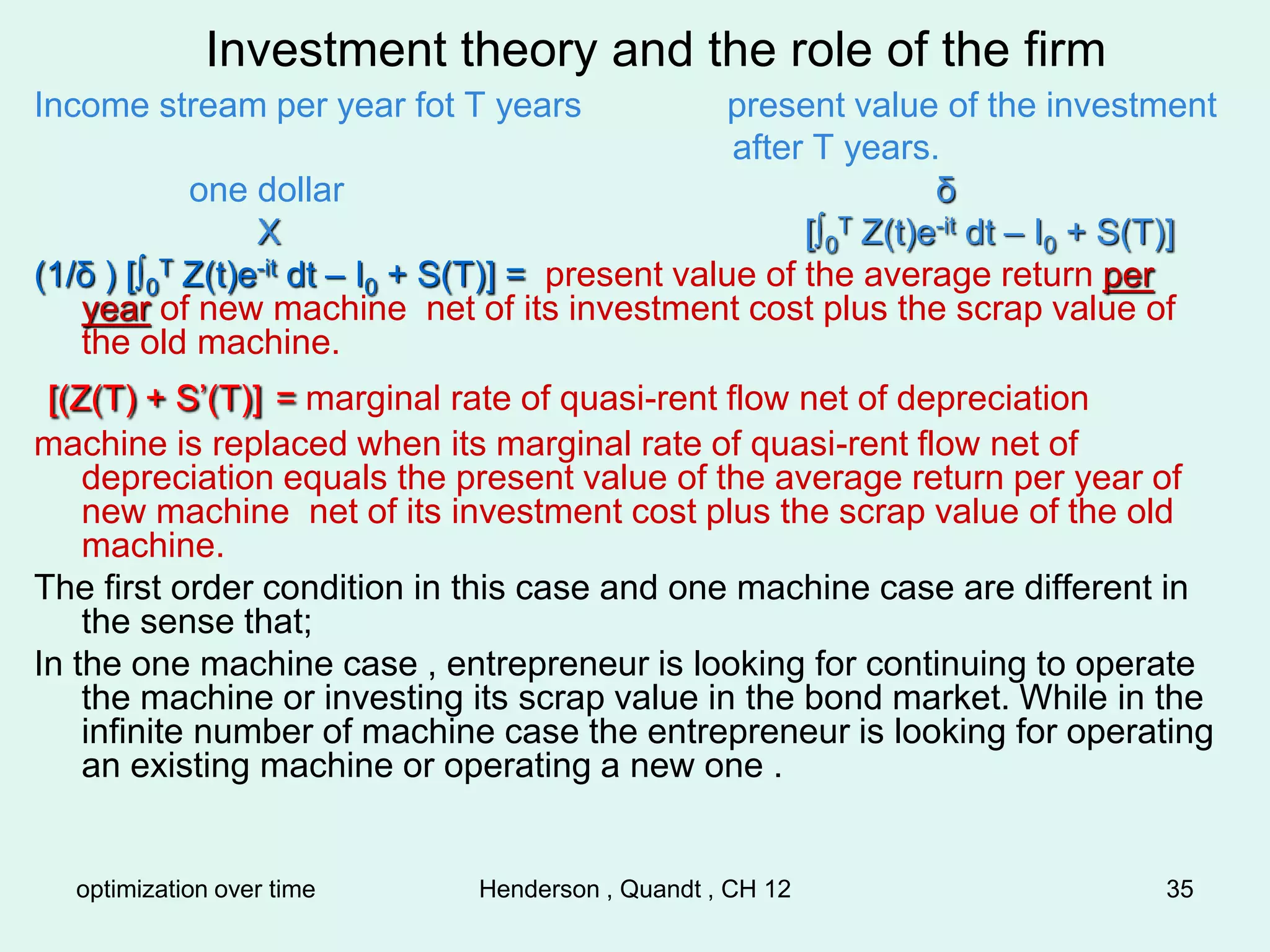 optimization over time Henderson , Quandt , CH 12 35
Investment theory and the role of the firm
Income stream per year fot T years present value of the investment
after T years.
one dollar δ
X [∫0
T Z(t)e-it dt – I0 + S(T)]
(1/δ ) [∫0
T Z(t)e-it dt – I0 + S(T)] = present value of the average return per
year of new machine net of its investment cost plus the scrap value of
the old machine.
[(Z(T) + S’(T)] = marginal rate of quasi-rent flow net of depreciation
machine is replaced when its marginal rate of quasi-rent flow net of
depreciation equals the present value of the average return per year of
new machine net of its investment cost plus the scrap value of the old
machine.
The first order condition in this case and one machine case are different in
the sense that;
In the one machine case , entrepreneur is looking for continuing to operate
the machine or investing its scrap value in the bond market. While in the
infinite number of machine case the entrepreneur is looking for operating
an existing machine or operating a new one .
 