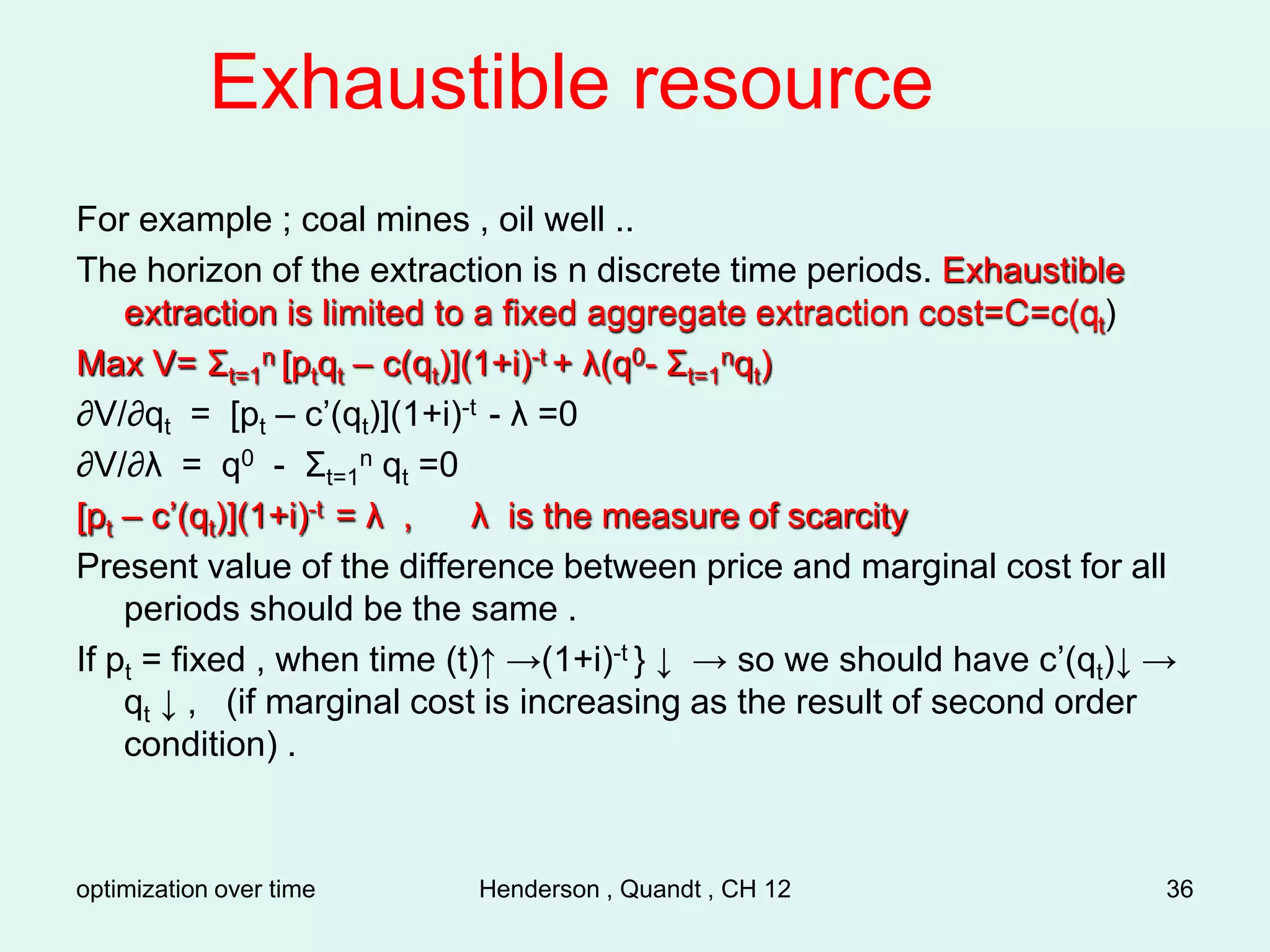 optimization over time Henderson , Quandt , CH 12 36
Exhaustible resource
For example ; coal mines , oil well ..
The horizon of the extraction is n discrete time periods. Exhaustible
extraction is limited to a fixed aggregate extraction cost=C=c(qt)
Max V= Σt=1
n [ptqt – c(qt)](1+i)-t + λ(q0- Σt=1
nqt)
∂V/∂qt = [pt – c’(qt)](1+i)-t - λ =0
∂V/∂λ = q0 - Σt=1
n qt =0
[pt – c’(qt)](1+i)-t = λ , λ is the measure of scarcity
Present value of the difference between price and marginal cost for all
periods should be the same .
If pt = fixed , when time (t)↑ →(1+i)-t } ↓ → so we should have c’(qt)↓ →
qt ↓ , (if marginal cost is increasing as the result of second order
condition) .
 