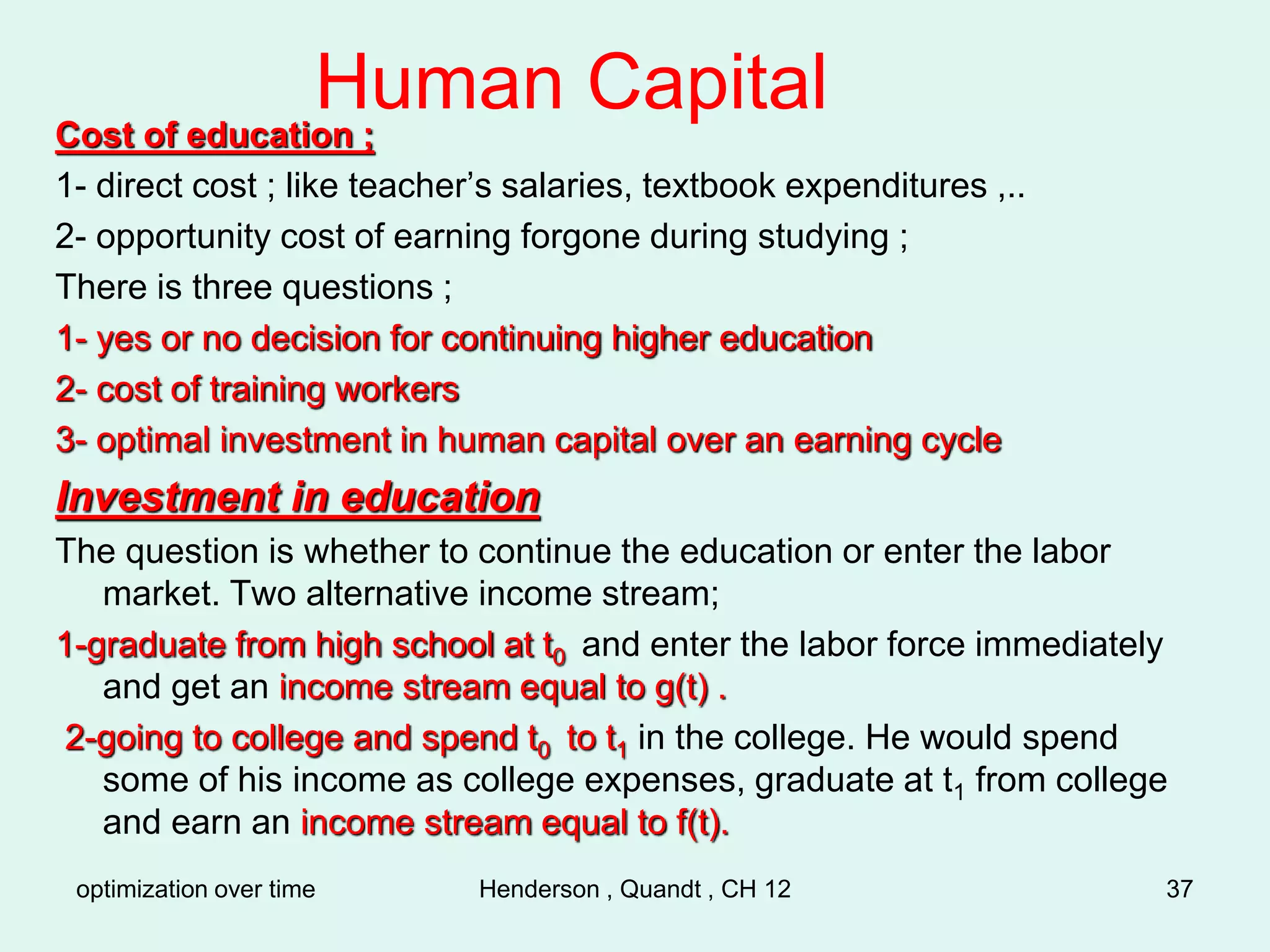 optimization over time Henderson , Quandt , CH 12 37
Human Capital
Cost of education ;
1- direct cost ; like teacher’s salaries, textbook expenditures ,..
2- opportunity cost of earning forgone during studying ;
There is three questions ;
1- yes or no decision for continuing higher education
2- cost of training workers
3- optimal investment in human capital over an earning cycle
Investment in education
The question is whether to continue the education or enter the labor
market. Two alternative income stream;
1-graduate from high school at t0 and enter the labor force immediately
and get an income stream equal to g(t) .
2-going to college and spend t0 to t1 in the college. He would spend
some of his income as college expenses, graduate at t1 from college
and earn an income stream equal to f(t).
 