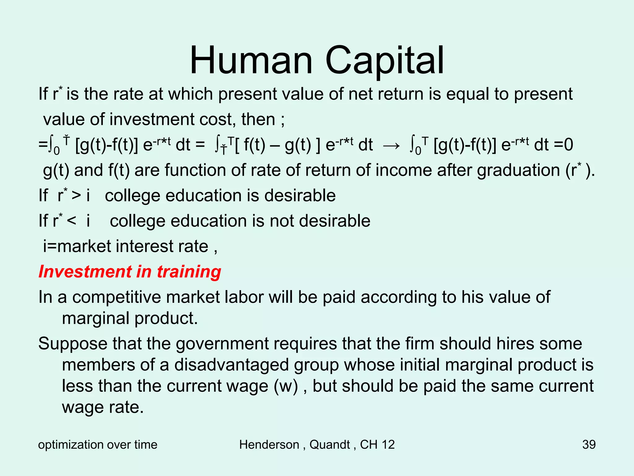 optimization over time Henderson , Quandt , CH 12 39
Human Capital
If r* is the rate at which present value of net return is equal to present
value of investment cost, then ;
=∫0
Ť [g(t)-f(t)] e-r*t dt = ∫Ť
T[ f(t) – g(t) ] e-r*t dt → ∫0
T [g(t)-f(t)] e-r*t dt =0
g(t) and f(t) are function of rate of return of income after graduation (r* ).
If r* > i college education is desirable
If r* < i college education is not desirable
i=market interest rate ,
Investment in training
In a competitive market labor will be paid according to his value of
marginal product.
Suppose that the government requires that the firm should hires some
members of a disadvantaged group whose initial marginal product is
less than the current wage (w) , but should be paid the same current
wage rate.
 