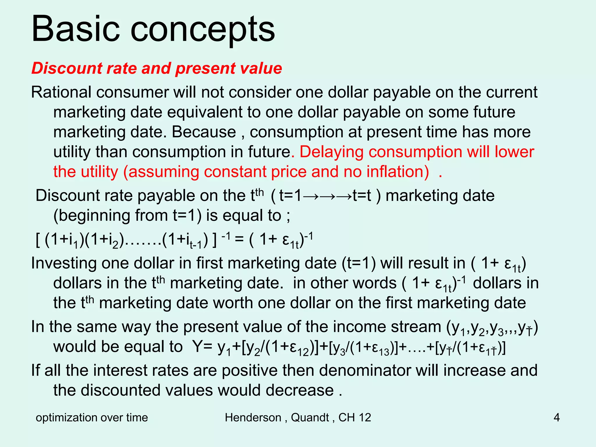 optimization over time Henderson , Quandt , CH 12 4
Basic concepts
Discount rate and present value
Rational consumer will not consider one dollar payable on the current
marketing date equivalent to one dollar payable on some future
marketing date. Because , consumption at present time has more
utility than consumption in future. Delaying consumption will lower
the utility (assuming constant price and no inflation) .
Discount rate payable on the tth ( t=1→→→t=t ) marketing date
(beginning from t=1) is equal to ;
[ (1+i1)(1+i2)…….(1+it-1) ] -1 = ( 1+ ε1t)-1
Investing one dollar in first marketing date (t=1) will result in ( 1+ ε1t)
dollars in the tth marketing date. in other words ( 1+ ε1t)-1 dollars in
the tth marketing date worth one dollar on the first marketing date
In the same way the present value of the income stream (y1,y2,y3,,,yŤ)
would be equal to Y= y1+[y2/(1+ε12)]+[y3/(1+ε13)]+….+[yŤ/(1+ε1Ť)]
If all the interest rates are positive then denominator will increase and
the discounted values would decrease .
 