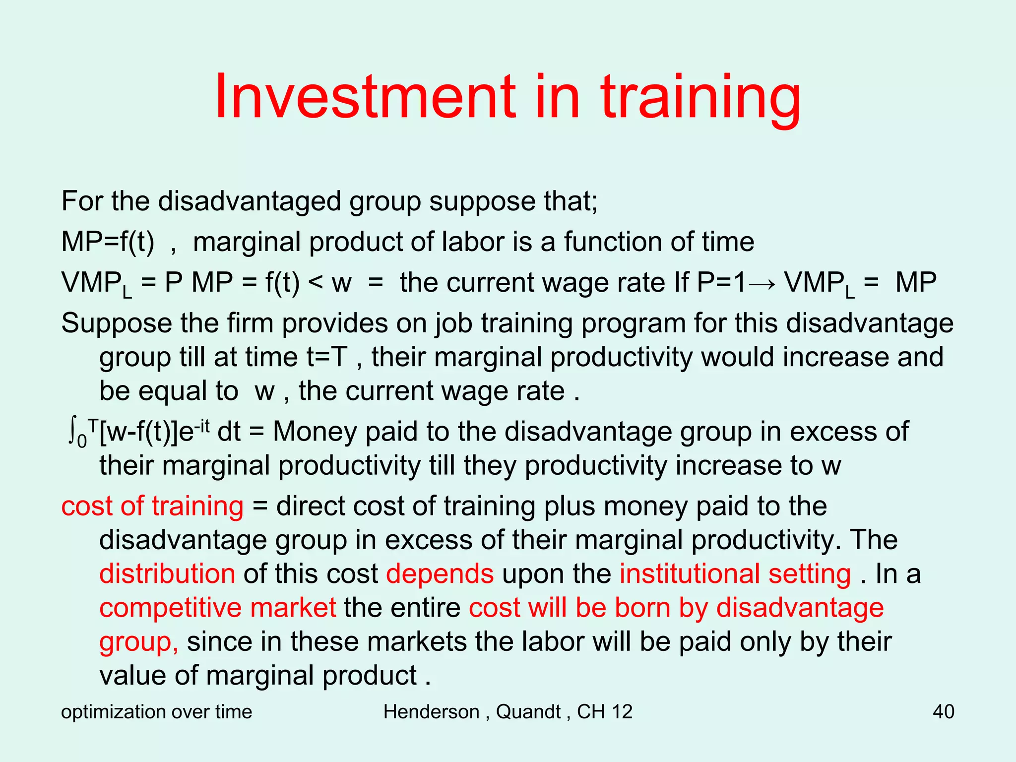 optimization over time Henderson , Quandt , CH 12 40
Investment in training
For the disadvantaged group suppose that;
MP=f(t) , marginal product of labor is a function of time
VMPL = P MP = f(t) < w = the current wage rate If P=1→ VMPL = MP
Suppose the firm provides on job training program for this disadvantage
group till at time t=T , their marginal productivity would increase and
be equal to w , the current wage rate .
∫0
T[w-f(t)]e-it dt = Money paid to the disadvantage group in excess of
their marginal productivity till they productivity increase to w
cost of training = direct cost of training plus money paid to the
disadvantage group in excess of their marginal productivity. The
distribution of this cost depends upon the institutional setting . In a
competitive market the entire cost will be born by disadvantage
group, since in these markets the labor will be paid only by their
value of marginal product .
 