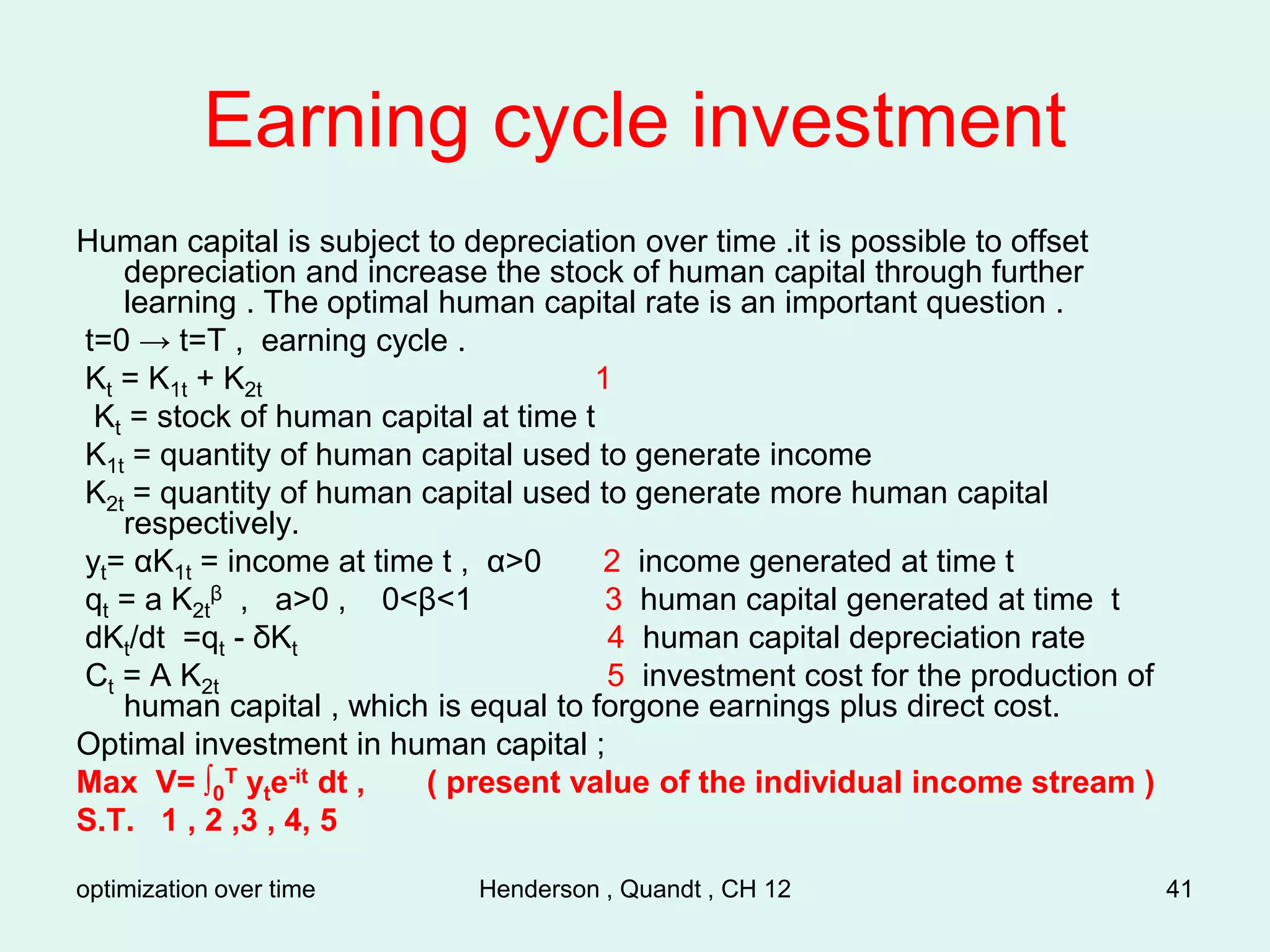 optimization over time Henderson , Quandt , CH 12 41
Earning cycle investment
Human capital is subject to depreciation over time .it is possible to offset
depreciation and increase the stock of human capital through further
learning . The optimal human capital rate is an important question .
t=0 → t=T , earning cycle .
Kt = K1t + K2t 1
Kt = stock of human capital at time t
K1t = quantity of human capital used to generate income
K2t = quantity of human capital used to generate more human capital
respectively.
yt= αK1t = income at time t , α>0 2 income generated at time t
qt = a K2t
β , a>0 , 0<β<1 3 human capital generated at time t
dKt/dt =qt - δKt 4 human capital depreciation rate
Ct = A K2t 5 investment cost for the production of
human capital , which is equal to forgone earnings plus direct cost.
Optimal investment in human capital ;
Max V= ∫0
T yte-it dt , ( present value of the individual income stream )
S.T. 1 , 2 ,3 , 4, 5
 