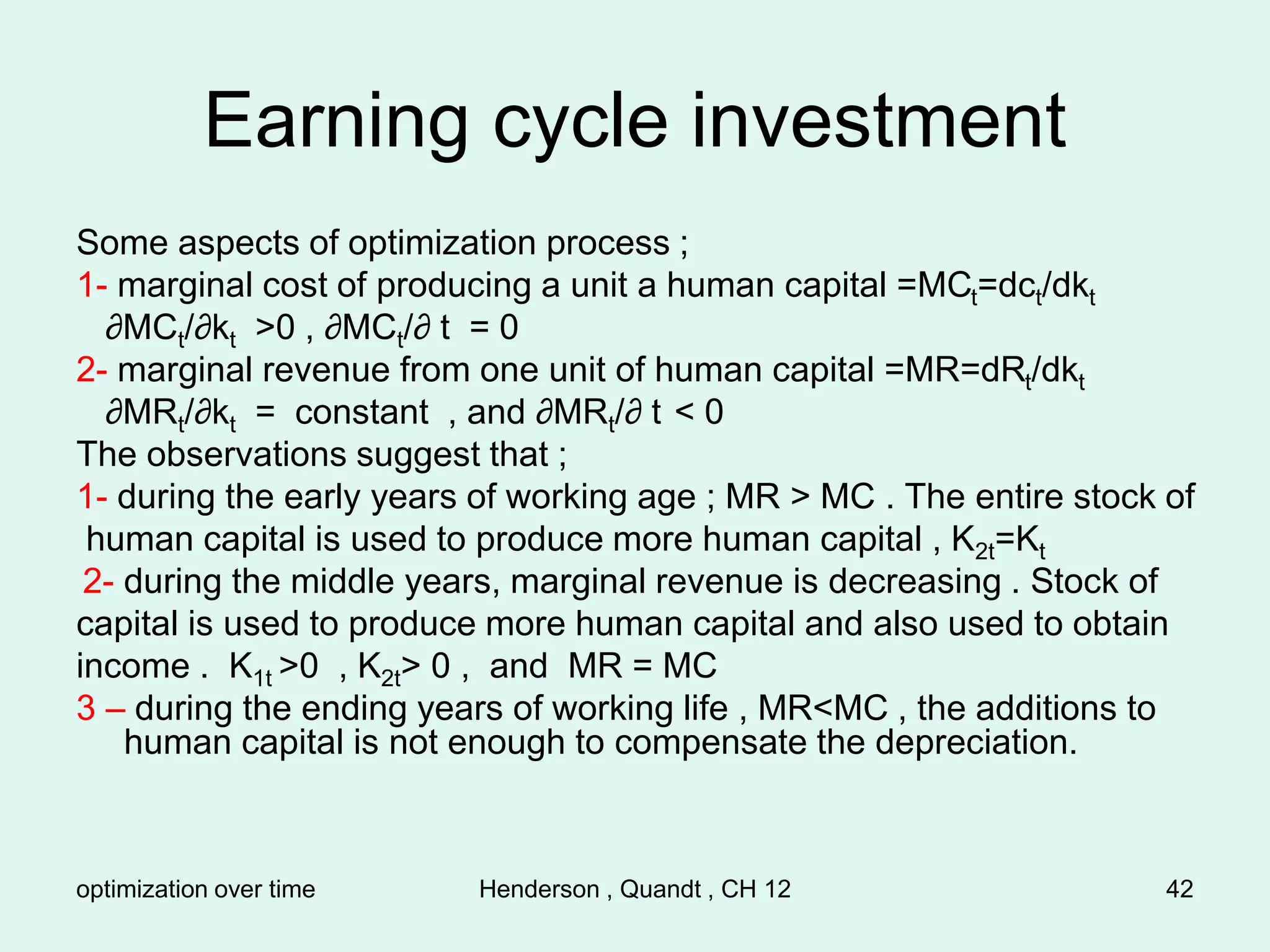 optimization over time Henderson , Quandt , CH 12 42
Earning cycle investment
Some aspects of optimization process ;
1- marginal cost of producing a unit a human capital =MCt=dct/dkt
∂MCt/∂kt >0 , ∂MCt/∂ t = 0
2- marginal revenue from one unit of human capital =MR=dRt/dkt
∂MRt/∂kt = constant , and ∂MRt/∂ t < 0
The observations suggest that ;
1- during the early years of working age ; MR > MC . The entire stock of
human capital is used to produce more human capital , K2t=Kt
2- during the middle years, marginal revenue is decreasing . Stock of
capital is used to produce more human capital and also used to obtain
income . K1t >0 , K2t> 0 , and MR = MC
3 – during the ending years of working life , MR<MC , the additions to
human capital is not enough to compensate the depreciation.
 