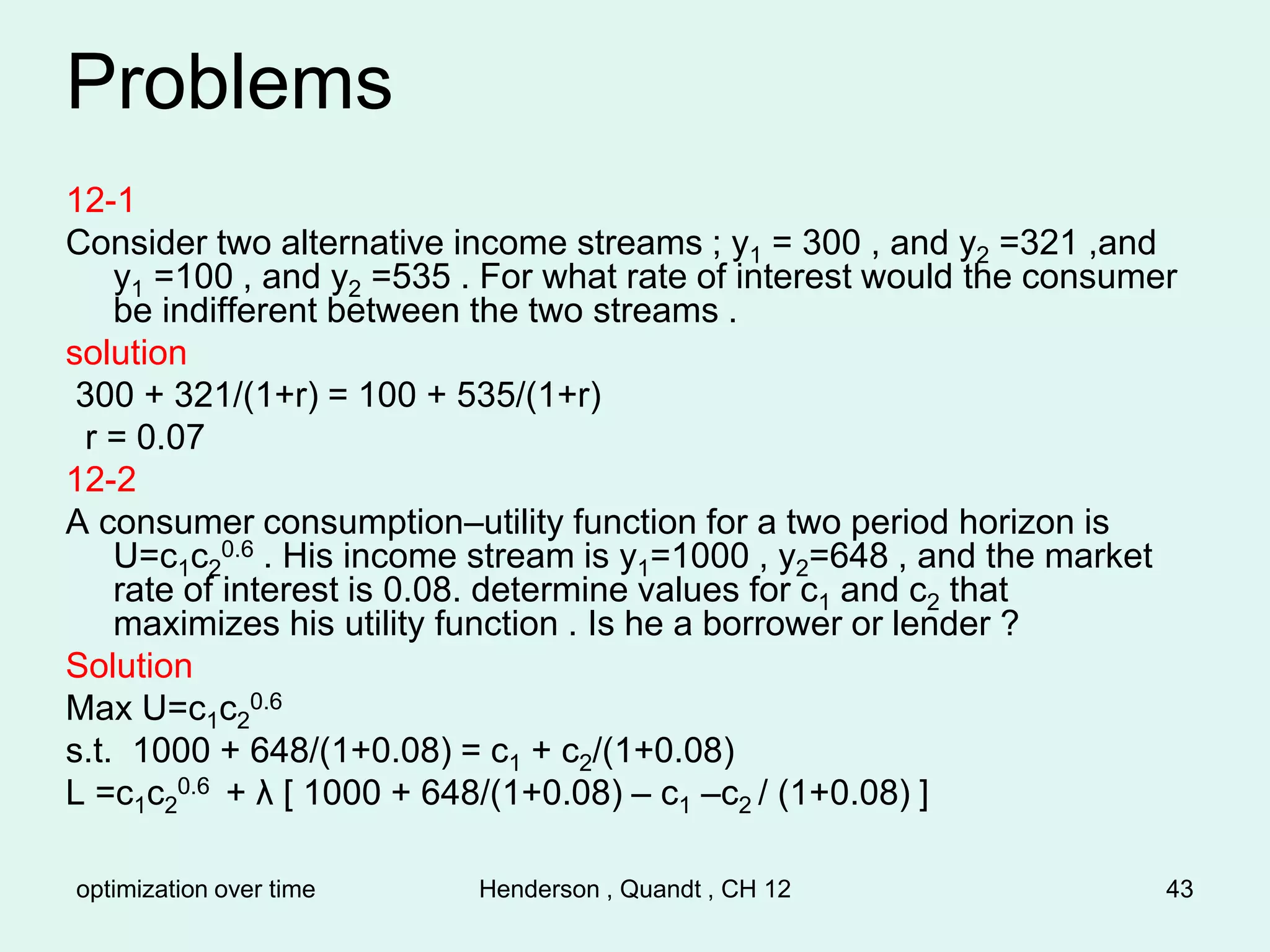 optimization over time Henderson , Quandt , CH 12 43
Problems
12-1
Consider two alternative income streams ; y1 = 300 , and y2 =321 ,and
y1 =100 , and y2 =535 . For what rate of interest would the consumer
be indifferent between the two streams .
solution
300 + 321/(1+r) = 100 + 535/(1+r)
r = 0.07
12-2
A consumer consumption–utility function for a two period horizon is
U=c1c2
0.6 . His income stream is y1=1000 , y2=648 , and the market
rate of interest is 0.08. determine values for c1 and c2 that
maximizes his utility function . Is he a borrower or lender ?
Solution
Max U=c1c2
0.6
s.t. 1000 + 648/(1+0.08) = c1 + c2/(1+0.08)
L =c1c2
0.6 + λ [ 1000 + 648/(1+0.08) – c1 –c2 / (1+0.08) ]
 