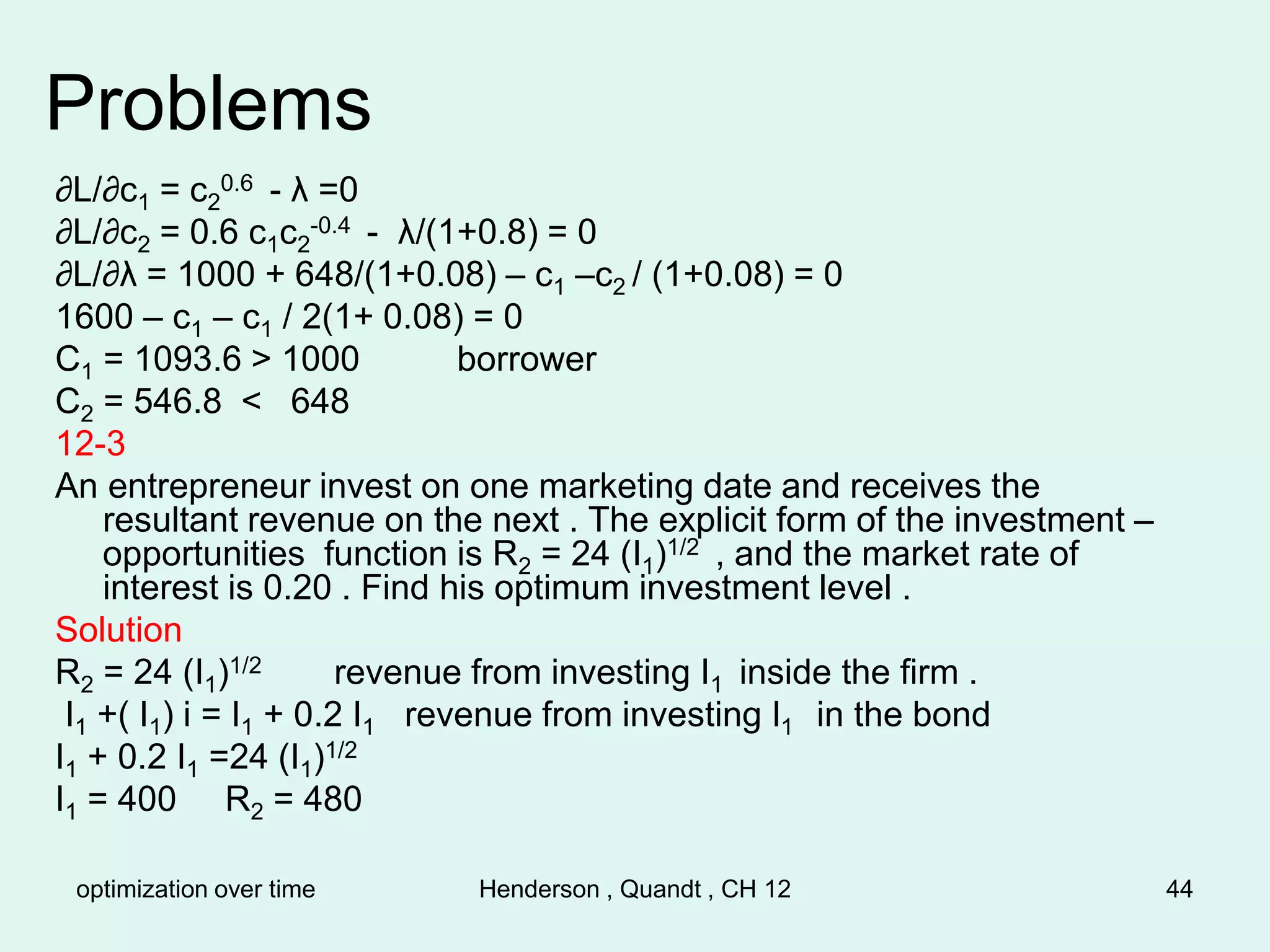 optimization over time Henderson , Quandt , CH 12 44
Problems
∂L/∂c1 = c2
0.6 - λ =0
∂L/∂c2 = 0.6 c1c2
-0.4 - λ/(1+0.8) = 0
∂L/∂λ = 1000 + 648/(1+0.08) – c1 –c2 / (1+0.08) = 0
1600 – c1 – c1 / 2(1+ 0.08) = 0
C1 = 1093.6 > 1000 borrower
C2 = 546.8 < 648
12-3
An entrepreneur invest on one marketing date and receives the
resultant revenue on the next . The explicit form of the investment –
opportunities function is R2 = 24 (I1)1/2 , and the market rate of
interest is 0.20 . Find his optimum investment level .
Solution
R2 = 24 (I1)1/2 revenue from investing I1 inside the firm .
I1 +( I1) i = I1 + 0.2 I1 revenue from investing I1 in the bond
I1 + 0.2 I1 =24 (I1)1/2
I1 = 400 R2 = 480
 