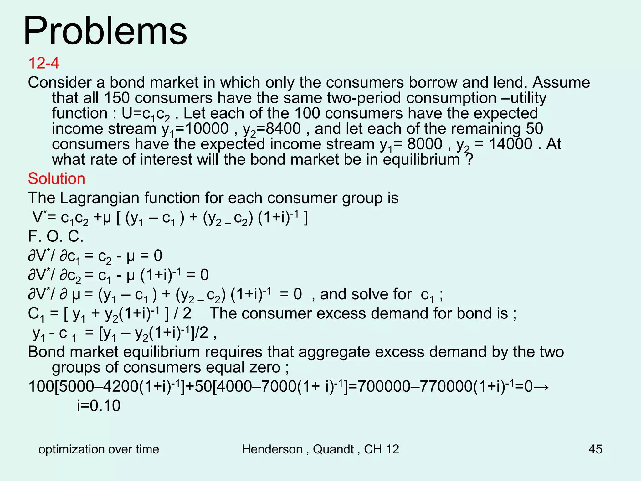 optimization over time Henderson , Quandt , CH 12 45
Problems
12-4
Consider a bond market in which only the consumers borrow and lend. Assume
that all 150 consumers have the same two-period consumption –utility
function : U=c1c2 . Let each of the 100 consumers have the expected
income stream y1=10000 , y2=8400 , and let each of the remaining 50
consumers have the expected income stream y1= 8000 , y2 = 14000 . At
what rate of interest will the bond market be in equilibrium ?
Solution
The Lagrangian function for each consumer group is
V*= c1c2 +µ [ (y1 – c1 ) + (y2 – c2) (1+i)-1 ]
F. O. C.
∂V*/ ∂c1 = c2 - µ = 0
∂V*/ ∂c2 = c1 - µ (1+i)-1 = 0
∂V*/ ∂ µ = (y1 – c1 ) + (y2 – c2) (1+i)-1 = 0 , and solve for c1 ;
C1 = [ y1 + y2(1+i)-1 ] / 2 The consumer excess demand for bond is ;
y1 - c 1 = [y1 – y2(1+i)-1]/2 ,
Bond market equilibrium requires that aggregate excess demand by the two
groups of consumers equal zero ;
100[5000–4200(1+i)-1]+50[4000–7000(1+ i)-1]=700000–770000(1+i)-1=0→
i=0.10
 