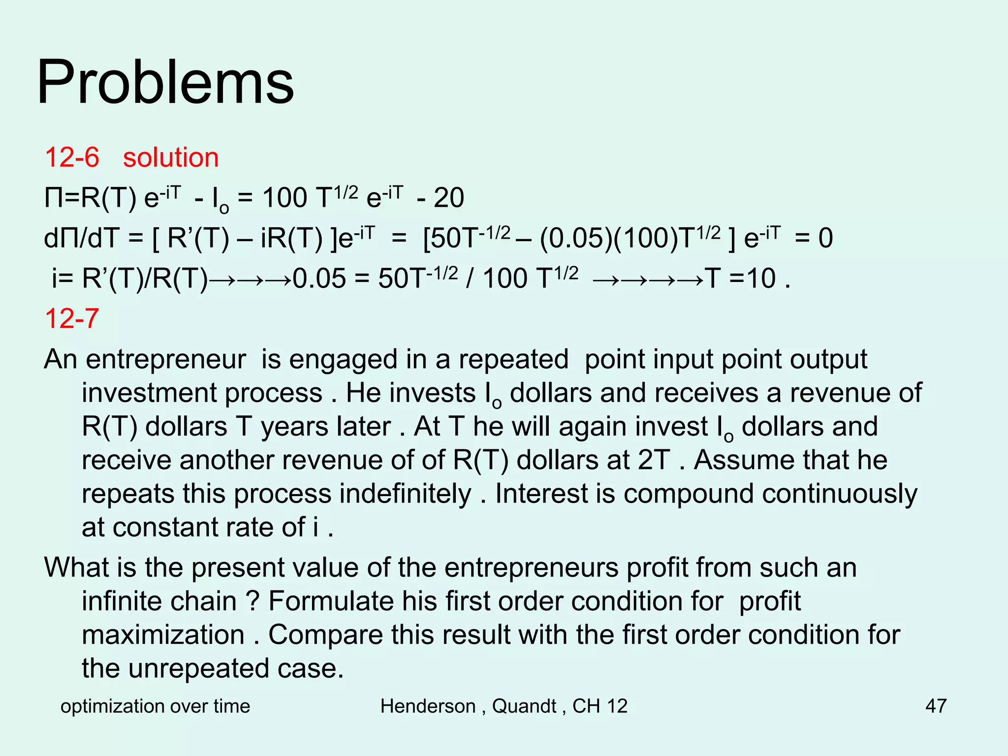 optimization over time Henderson , Quandt , CH 12 47
Problems
12-6 solution
Π=R(T) e-iT - Io = 100 T1/2 e-iT - 20
dΠ/dT = [ R’(T) – iR(T) ]e-iT = [50T-1/2 – (0.05)(100)T1/2 ] e-iT = 0
i= R’(T)/R(T)→→→0.05 = 50T-1/2 / 100 T1/2 →→→→T =10 .
12-7
An entrepreneur is engaged in a repeated point input point output
investment process . He invests Io dollars and receives a revenue of
R(T) dollars T years later . At T he will again invest Io dollars and
receive another revenue of of R(T) dollars at 2T . Assume that he
repeats this process indefinitely . Interest is compound continuously
at constant rate of i .
What is the present value of the entrepreneurs profit from such an
infinite chain ? Formulate his first order condition for profit
maximization . Compare this result with the first order condition for
the unrepeated case.
 